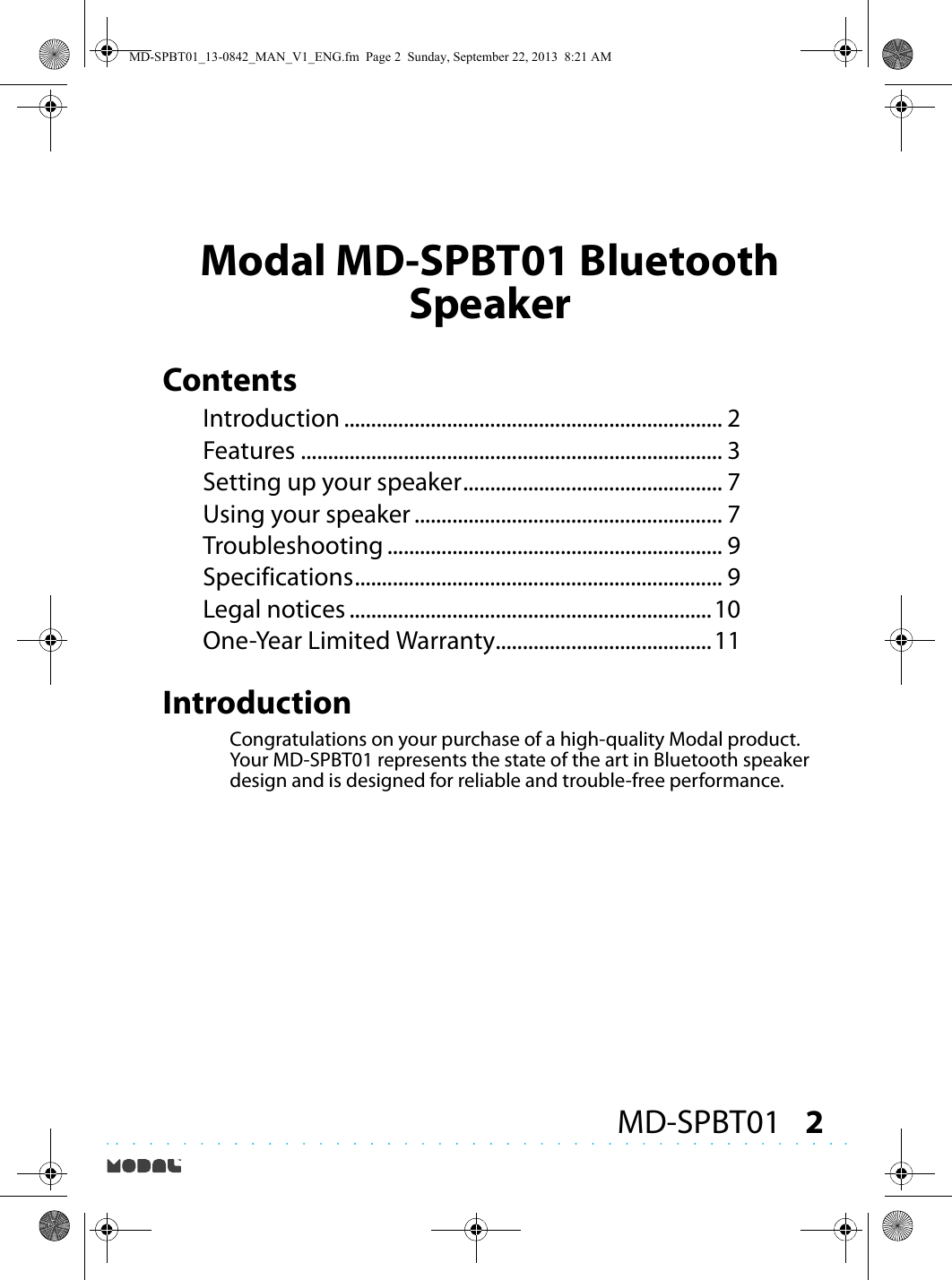 2MD-SPBT01Modal MD-SPBT01 Bluetooth SpeakerContentsIntroduction ...................................................................... 2Features .............................................................................. 3Setting up your speaker................................................ 7Using your speaker ......................................................... 7Troubleshooting .............................................................. 9Specifications.................................................................... 9Legal notices ...................................................................10One-Year Limited Warranty........................................11IntroductionCongratulations on your purchase of a high-quality Modal product. Your MD-SPBT01 represents the state of the art in Bluetooth speaker design and is designed for reliable and trouble-free performance.MD-SPBT01_13-0842_MAN_V1_ENG.fm  Page 2  Sunday, September 22, 2013  8:21 AM