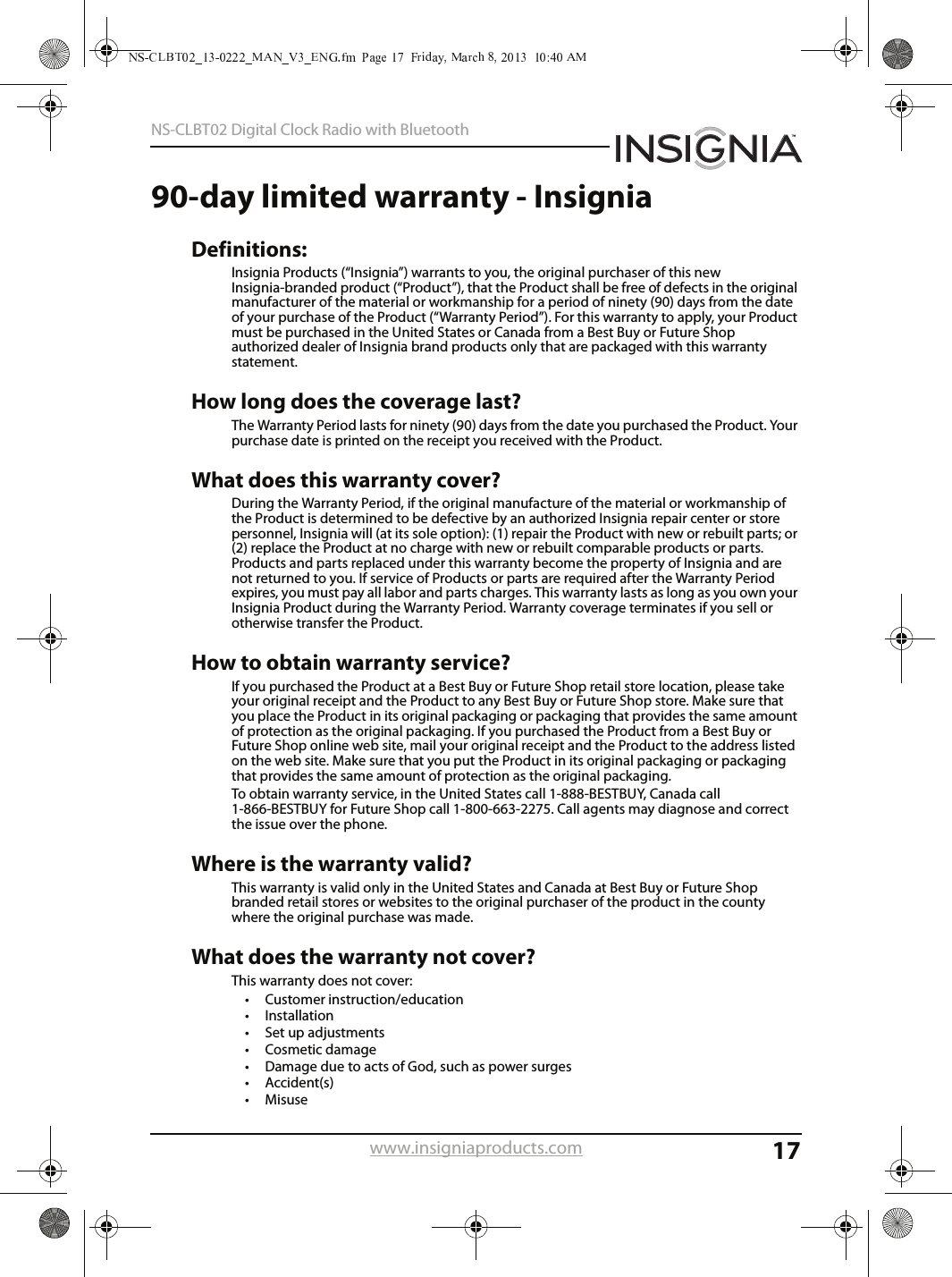 17NS-CLBT02 Digital Clock Radio with Bluetoothwww.insigniaproducts.com90-day limited warranty - InsigniaDefinitions:Insignia Products (“Insignia”) warrants to you, the original purchaser of this new Insignia-branded product (“Product”), that the Product shall be free of defects in the original manufacturer of the material or workmanship for a period of ninety (90) days from the date of your purchase of the Product (“Warranty Period”). For this warranty to apply, your Product must be purchased in the United States or Canada from a Best Buy or Future Shop authorized dealer of Insignia brand products only that are packaged with this warranty statement. How long does the coverage last? The Warranty Period lasts for ninety (90) days from the date you purchased the Product. Your purchase date is printed on the receipt you received with the Product. What does this warranty cover? During the Warranty Period, if the original manufacture of the material or workmanship of the Product is determined to be defective by an authorized Insignia repair center or store personnel, Insignia will (at its sole option): (1) repair the Product with new or rebuilt parts; or (2) replace the Product at no charge with new or rebuilt comparable products or parts. Products and parts replaced under this warranty become the property of Insignia and are not returned to you. If service of Products or parts are required after the Warranty Period expires, you must pay all labor and parts charges. This warranty lasts as long as you own your Insignia Product during the Warranty Period. Warranty coverage terminates if you sell or otherwise transfer the Product. How to obtain warranty service? If you purchased the Product at a Best Buy or Future Shop retail store location, please take your original receipt and the Product to any Best Buy or Future Shop store. Make sure that you place the Product in its original packaging or packaging that provides the same amount of protection as the original packaging. If you purchased the Product from a Best Buy or Future Shop online web site, mail your original receipt and the Product to the address listed on the web site. Make sure that you put the Product in its original packaging or packaging that provides the same amount of protection as the original packaging. To obtain warranty service, in the United States call 1-888-BESTBUY, Canada call 1-866-BESTBUY for Future Shop call 1-800-663-2275. Call agents may diagnose and correct the issue over the phone.Where is the warranty valid? This warranty is valid only in the United States and Canada at Best Buy or Future Shop branded retail stores or websites to the original purchaser of the product in the county where the original purchase was made. What does the warranty not cover? This warranty does not cover: • Customer instruction/education • Installation • Set up adjustments • Cosmetic damage • Damage due to acts of God, such as power surges• Accident(s) • Misuse 