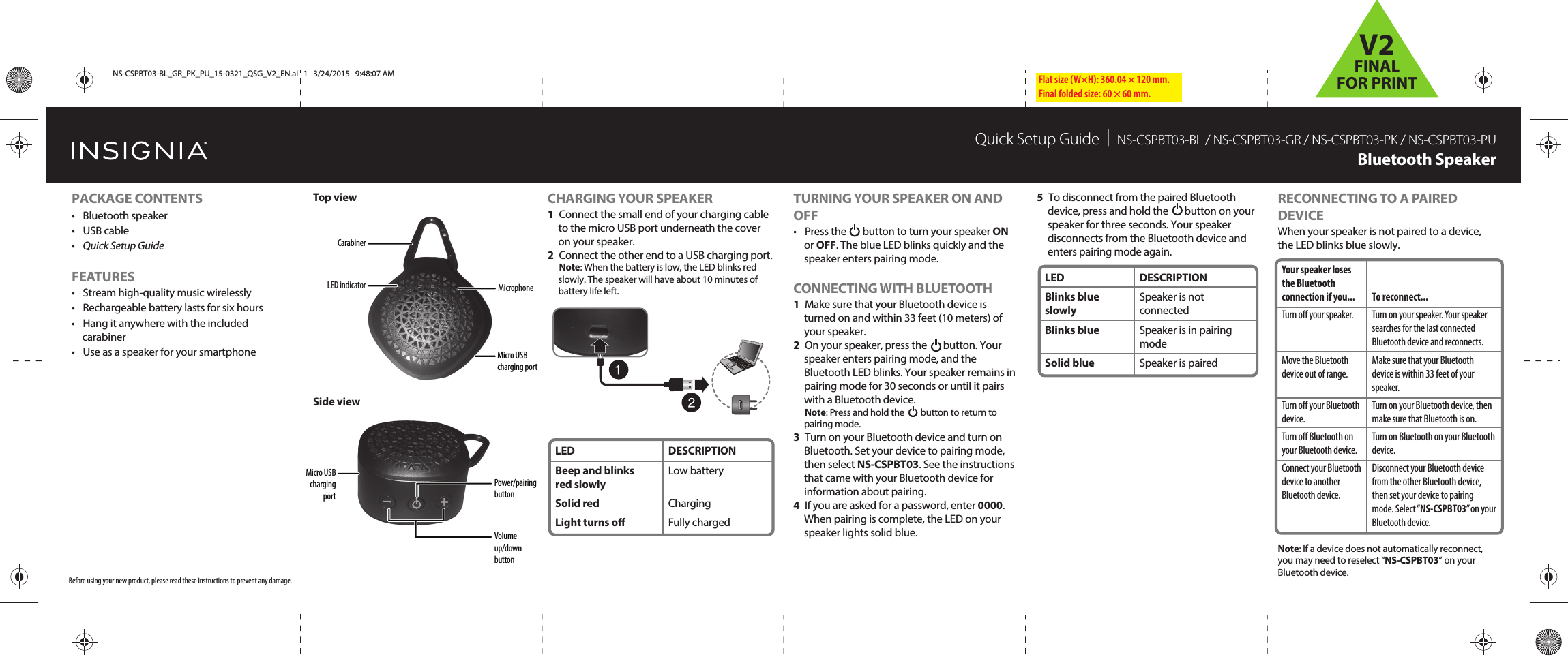 Flat size (W×H): 360.04 × 120 mm.Final folded size: 60 × 60 mm.TURNING YOUR SPEAKER ON AND OFF•  Press the       button to turn your speaker ON or OFF. The blue LED blinks quickly and the speaker enters pairing mode. CONNECTING WITH BLUETOOTH1  Make sure that your Bluetooth device is turned on and within 33 feet (10 meters) of your speaker.2  On your speaker, press the       button. Your speaker enters pairing mode, and the Bluetooth LED blinks. Your speaker remains in pairing mode for 30 seconds or until it pairs with a Bluetooth device.  Note: Press and hold the        button to return to pairing mode.3  Turn on your Bluetooth device and turn on Bluetooth. Set your device to pairing mode, then select NS-CSPBT03. See the instructions that came with your Bluetooth device for information about pairing.4  If you are asked for a password, enter 0000. When pairing is complete, the LED on your speaker lights solid blue.Quick Setup Guide  |  NS-CSPBT03-BL / NS-CSPBT03-GR / NS-CSPBT03-PK / NS-CSPBT03-PUBluetooth SpeakerCHARGING YOUR SPEAKER1  Connect the small end of your charging cable to the micro USB port underneath the cover on your speaker.2  Connect the other end to a USB charging port. Note: When the battery is low, the LED blinks red slowly. The speaker will have about 10 minutes of battery life left.Before using your new product, please read these instructions to prevent any damage.Top viewSide viewPACKAGE CONTENTS• Bluetooth speaker • USB cable•  Quick Setup GuideFEATURES•  Stream high-quality music wirelessly•  Rechargeable battery lasts for six hours•  Hang it anywhere with the included carabiner•  Use as a speaker for your smartphoneLEDBlinks blue slowlyBlinks blueSolid blueDESCRIPTIONSpeaker is not connectedSpeaker is in pairing modeSpeaker is pairedYour speaker loses the Bluetooth connection if you...Turn o your speaker.Move the Bluetooth device out of range.Turn o your Bluetooth device.Turn o Bluetooth on your Bluetooth device.Connect your Bluetooth device to another Bluetooth device.To reconnect...Turn on your speaker. Your speaker searches for the last connected Bluetooth device and reconnects.Make sure that your Bluetooth device is within 33 feet of your speaker.Turn on your Bluetooth device, then make sure that Bluetooth is on.Turn on Bluetooth on your Bluetooth device.Disconnect your Bluetooth device from the other Bluetooth device, then set your device to pairing mode. Select “NS-CSPBT03” on your Bluetooth device.5  To disconnect from the paired Bluetooth device, press and hold the       button on your speaker for three seconds. Your speaker disconnects from the Bluetooth device and enters pairing mode again.RECONNECTING TO A PAIRED DEVICEWhen your speaker is not paired to a device, the LED blinks blue slowly.Note: If a device does not automatically reconnect, you may need to reselect “NS-CSPBT03” on your Bluetooth device.Power/pairing buttonVolume up/down buttonMicro USB charging portLEDBeep and blinks red slowlySolid red Light turns oDESCRIPTIONLow batteryChargingFully chargedMicro USB charging portLED indicator MicrophoneCarabinerNS-CSPBT03-BL_GR_PK_PU_15-0321_QSG_V2_EN.ai   1   3/24/2015   9:48:07 AMNS-CSPBT03-BL_GR_PK_PU_15-0321_QSG_V2_EN.ai   1   3/24/2015   9:48:07 AMV2FINALFOR PRINT