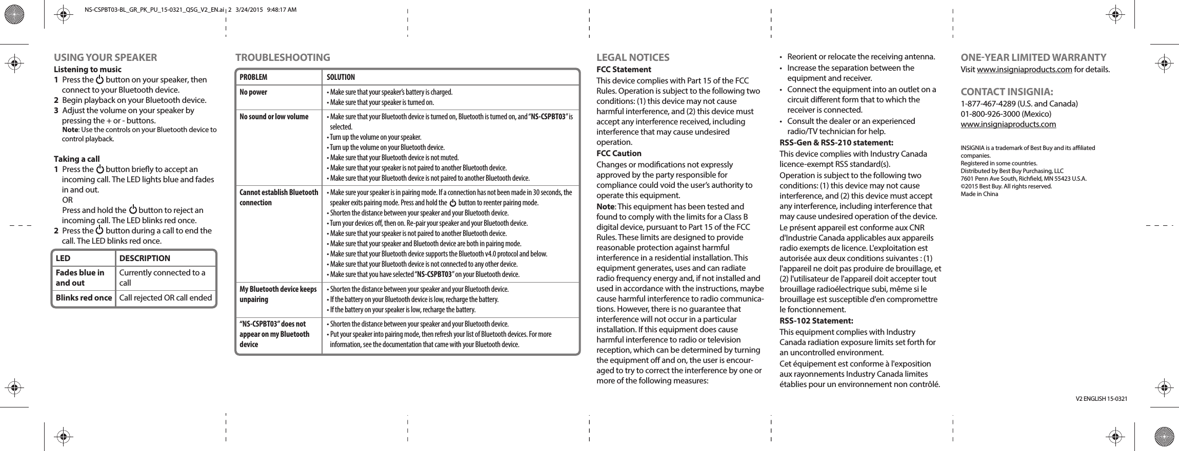 USING YOUR SPEAKERListening to music1  Press the       button on your speaker, then connect to your Bluetooth device. 2  Begin playback on your Bluetooth device. 3  Adjust the volume on your speaker by pressing the + or - buttons.Note: Use the controls on your Bluetooth device to control playback.Taking a call1  Press the       button briey to accept an incoming call. The LED lights blue and fades in and out. ORPress and hold the       button to reject an incoming call. The LED blinks red once.2  Press the       button during a call to end the call. The LED blinks red once.TROUBLESHOOTING LEGAL NOTICESFCC StatementThis device complies with Part 15 of the FCC Rules. Operation is subject to the following two conditions: (1) this device may not cause harmful interference, and (2) this device must accept any interference received, including interference that may cause undesired operation.FCC CautionChanges or modications not expressly approved by the party responsible for compliance could void the user’s authority to operate this equipment.Note: This equipment has been tested and found to comply with the limits for a Class B digital device, pursuant to Part 15 of the FCC Rules. These limits are designed to provide reasonable protection against harmful interference in a residential installation. This equipment generates, uses and can radiate radio frequency energy and, if not installed and used in accordance with the instructions, maybe cause harmful interference to radio communica-tions. However, there is no guarantee that interference will not occur in a particular installation. If this equipment does cause harmful interference to radio or television reception, which can be determined by turning the equipment o and on, the user is encour-aged to try to correct the interference by one or more of the following measures:V2 ENGLISH 15-0321•  Reorient or relocate the receiving antenna.•  Increase the separation between the equipment and receiver.•  Connect the equipment into an outlet on a circuit dierent form that to which the receiver is connected.•  Consult the dealer or an experienced radio/TV technician for help.RSS-Gen &amp; RSS-210 statement:This device complies with Industry Canada licence-exempt RSS standard(s).Operation is subject to the following two conditions: (1) this device may not cause interference, and (2) this device must accept any interference, including interference that may cause undesired operation of the device.Le présent appareil est conforme aux CNR d&apos;Industrie Canada applicables aux appareils radio exempts de licence. L&apos;exploitation est autorisée aux deux conditions suivantes : (1) l&apos;appareil ne doit pas produire de brouillage, et (2) l&apos;utilisateur de l&apos;appareil doit accepter tout brouillage radioélectrique subi, même si le brouillage est susceptible d&apos;en compromettre le fonctionnement.RSS-102 Statement:This equipment complies with Industry Canada radiation exposure limits set forth for an uncontrolled environment.Cet équipement est conforme à l&apos;exposition aux rayonnements Industry Canada limites établies pour un environnement non contrôlé.PROBLEMNo powerNo sound or low volume Cannot establish Bluetooth connectionMy Bluetooth device keeps unpairing“NS-CSPBT03” does not appear on my Bluetooth deviceSOLUTION• Make sure that your speaker’s battery is charged.• Make sure that your speaker is turned on.• Make sure that your Bluetooth device is turned on, Bluetooth is turned on, and “NS-CSPBT03” is selected.• Turn up the volume on your speaker.• Turn up the volume on your Bluetooth device.• Make sure that your Bluetooth device is not muted.• Make sure that your speaker is not paired to another Bluetooth device.• Make sure that your Bluetooth device is not paired to another Bluetooth device.• Make sure your speaker is in pairing mode. If a connection has not been made in 30 seconds, the speaker exits pairing mode. Press and hold the         button to reenter pairing mode.• Shorten the distance between your speaker and your Bluetooth device.• Turn your devices o, then on. Re-pair your speaker and your Bluetooth device.• Make sure that your speaker is not paired to another Bluetooth device.• Make sure that your speaker and Bluetooth device are both in pairing mode.• Make sure that your Bluetooth device supports the Bluetooth v4.0 protocol and below.• Make sure that your Bluetooth device is not connected to any other device.• Make sure that you have selected “NS-CSPBT03” on your Bluetooth device.• Shorten the distance between your speaker and your Bluetooth device.• If the battery on your Bluetooth device is low, recharge the battery.• If the battery on your speaker is low, recharge the battery.• Shorten the distance between your speaker and your Bluetooth device.• Put your speaker into pairing mode, then refresh your list of Bluetooth devices. For more information, see the documentation that came with your Bluetooth device.ONEYEAR LIMITED WARRANTYVisit www.insigniaproducts.com for details.CONTACT INSIGNIA:1-877-467-4289 (U.S. and Canada)01-800-926-3000 (Mexico)www.insigniaproducts.comINSIGNIA is a trademark of Best Buy and its aliated companies.Registered in some countries.Distributed by Best Buy Purchasing, LLC7601 Penn Ave South, Richeld, MN 55423 U.S.A.©2015 Best Buy. All rights reserved.Made in ChinaLEDFades blue in and outBlinks red onceDESCRIPTIONCurrently connected to a callCall rejected OR call endedNS-CSPBT03-BL_GR_PK_PU_15-0321_QSG_V2_EN.ai   2   3/24/2015   9:48:17 AMNS-CSPBT03-BL_GR_PK_PU_15-0321_QSG_V2_EN.ai   2   3/24/2015   9:48:17 AM