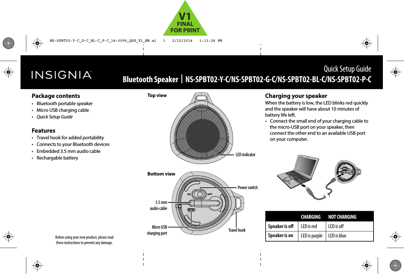 Quick Setup GuideBluetooth Speaker  |  NS-SPBT02-Y-C/NS-SPBT02-G-C/NS-SPBT02-BL-C/NS-SPBT02-P-CCharging your speakerWhen the battery is low, the LED blinks red quickly and the speaker will have about 10 minutes of battery life left.•  Connect the small end of your charging cable to the micro-USB port on your speaker, then connect the other end to an available USB port on your computer.Before using your new product, please read these instructions to prevent any damage.Top viewBottom viewPackage contents•  Bluetooth portable speaker •  Micro USB charging cable•  Quick Setup GuideFeatures•  Travel hook for added portability•  Connects to your Bluetooth devices•  Embedded 3.5 mm audio cable• Rechargable batterySpeaker is oSpeaker is onCHARGINGLED is redLED is purpleNOT CHARGINGLED is oLED is blueMicro USB charging port Travel hookPower switch3.5 mm audio cableLED indicatorNS-SPBT02-Y-C_G-C_BL-C_P-C_14-0099_QSG_V1_EN.ai   1   2/12/2014   1:13:28 PMNS-SPBT02-Y-C_G-C_BL-C_P-C_14-0099_QSG_V1_EN.ai   1   2/12/2014   1:13:28 PMV1FINALFOR PRINT