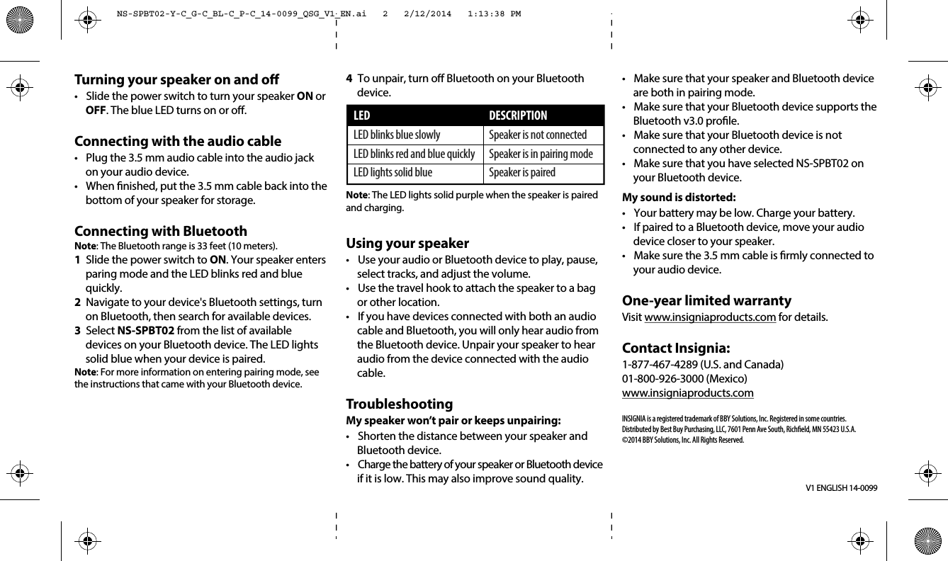 Turning your speaker on and o•  Slide the power switch to turn your speaker ON or OFF. The blue LED turns on or o.Connecting with the audio cable•  Plug the 3.5 mm audio cable into the audio jack on your audio device.•  When nished, put the 3.5 mm cable back into the bottom of your speaker for storage.Connecting with BluetoothNote: The Bluetooth range is 33 feet (10 meters).1  Slide the power switch to ON. Your speaker enters paring mode and the LED blinks red and blue quickly.2  Navigate to your device&apos;s Bluetooth settings, turn on Bluetooth, then search for available devices.3 Select NS-SPBT02 from the list of available devices on your Bluetooth device. The LED lights solid blue when your device is paired.Note: For more information on entering pairing mode, see the instructions that came with your Bluetooth device. V1 ENGLISH 14-00994  To unpair, turn o Bluetooth on your Bluetooth device.Note: The LED lights solid purple when the speaker is paired and charging.Using your speaker•  Use your audio or Bluetooth device to play, pause, select tracks, and adjust the volume. •  Use the travel hook to attach the speaker to a bag or other location. •  If you have devices connected with both an audio cable and Bluetooth, you will only hear audio from the Bluetooth device. Unpair your speaker to hear audio from the device connected with the audio cable.TroubleshootingMy speaker won’t pair or keeps unpairing:•  Shorten the distance between your speaker and Bluetooth device.•  Charge the battery of your speaker or Bluetooth device if it is low. This may also improve sound quality.LEDLED blinks blue slowlyLED blinks red and blue quicklyLED lights solid blueDESCRIPTIONSpeaker is not connectedSpeaker is in pairing modeSpeaker is paired•  Make sure that your speaker and Bluetooth device are both in pairing mode.•  Make sure that your Bluetooth device supports the Bluetooth v3.0 prole. •  Make sure that your Bluetooth device is not connected to any other device.•  Make sure that you have selected NS-SPBT02 on your Bluetooth device. My sound is distorted:•  Your battery may be low. Charge your battery.•  If paired to a Bluetooth device, move your audio device closer to your speaker.•  Make sure the 3.5 mm cable is rmly connected to your audio device.One-year limited warrantyVisit www.insigniaproducts.com for details.Contact Insignia:1-877-467-4289 (U.S. and Canada)01-800-926-3000 (Mexico)www.insigniaproducts.comINSIGNIA is a registered trademark of BBY Solutions, Inc. Registered in some countries.Distributed by Best Buy Purchasing, LLC, 7601 Penn Ave South, Richeld, MN 55423 U.S.A.©2014 BBY Solutions, Inc. All Rights Reserved.NS-SPBT02-Y-C_G-C_BL-C_P-C_14-0099_QSG_V1_EN.ai   2   2/12/2014   1:13:38 PMNS-SPBT02-Y-C_G-C_BL-C_P-C_14-0099_QSG_V1_EN.ai   2   2/12/2014   1:13:38 PM
