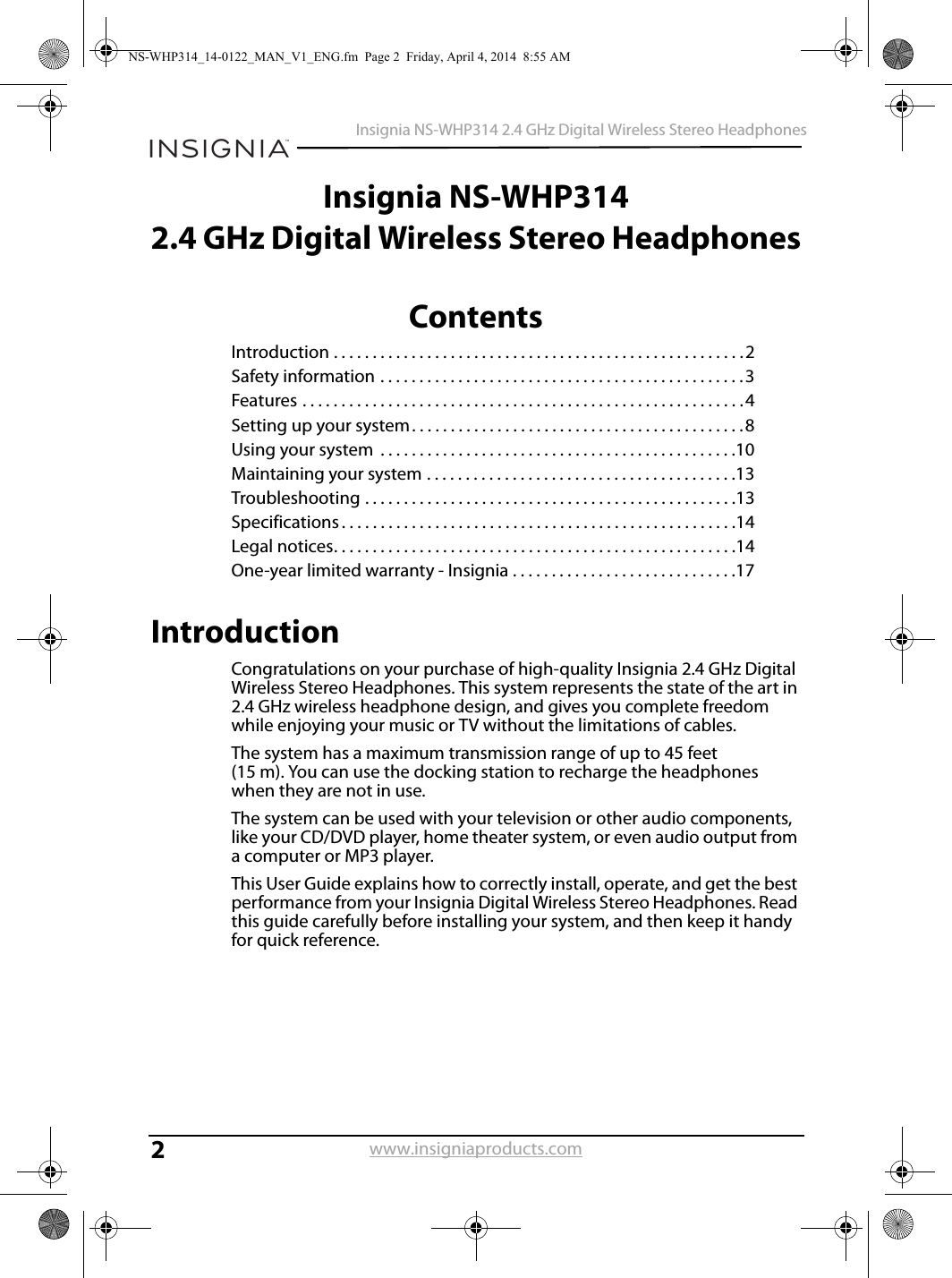 2Insignia NS-WHP314 2.4 GHz Digital Wireless Stereo Headphoneswww.insigniaproducts.comInsignia NS-WHP3142.4 GHz Digital Wireless Stereo HeadphonesContentsIntroduction . . . . . . . . . . . . . . . . . . . . . . . . . . . . . . . . . . . . . . . . . . . . . . . . . . . . .2Safety information . . . . . . . . . . . . . . . . . . . . . . . . . . . . . . . . . . . . . . . . . . . . . . .3Features . . . . . . . . . . . . . . . . . . . . . . . . . . . . . . . . . . . . . . . . . . . . . . . . . . . . . . . . .4Setting up your system. . . . . . . . . . . . . . . . . . . . . . . . . . . . . . . . . . . . . . . . . . .8Using your system  . . . . . . . . . . . . . . . . . . . . . . . . . . . . . . . . . . . . . . . . . . . . . .10Maintaining your system . . . . . . . . . . . . . . . . . . . . . . . . . . . . . . . . . . . . . . . .13Troubleshooting . . . . . . . . . . . . . . . . . . . . . . . . . . . . . . . . . . . . . . . . . . . . . . . .13Specifications . . . . . . . . . . . . . . . . . . . . . . . . . . . . . . . . . . . . . . . . . . . . . . . . . . .14Legal notices. . . . . . . . . . . . . . . . . . . . . . . . . . . . . . . . . . . . . . . . . . . . . . . . . . . .14One-year limited warranty - Insignia . . . . . . . . . . . . . . . . . . . . . . . . . . . . .17IntroductionCongratulations on your purchase of high-quality Insignia 2.4 GHz Digital Wireless Stereo Headphones. This system represents the state of the art in 2.4 GHz wireless headphone design, and gives you complete freedom while enjoying your music or TV without the limitations of cables.The system has a maximum transmission range of up to 45 feet (15 m). You can use the docking station to recharge the headphones when they are not in use. The system can be used with your television or other audio components, like your CD/DVD player, home theater system, or even audio output from a computer or MP3 player. This User Guide explains how to correctly install, operate, and get the best performance from your Insignia Digital Wireless Stereo Headphones. Read this guide carefully before installing your system, and then keep it handy for quick reference.NS-WHP314_14-0122_MAN_V1_ENG.fm  Page 2  Friday, April 4, 2014  8:55 AM