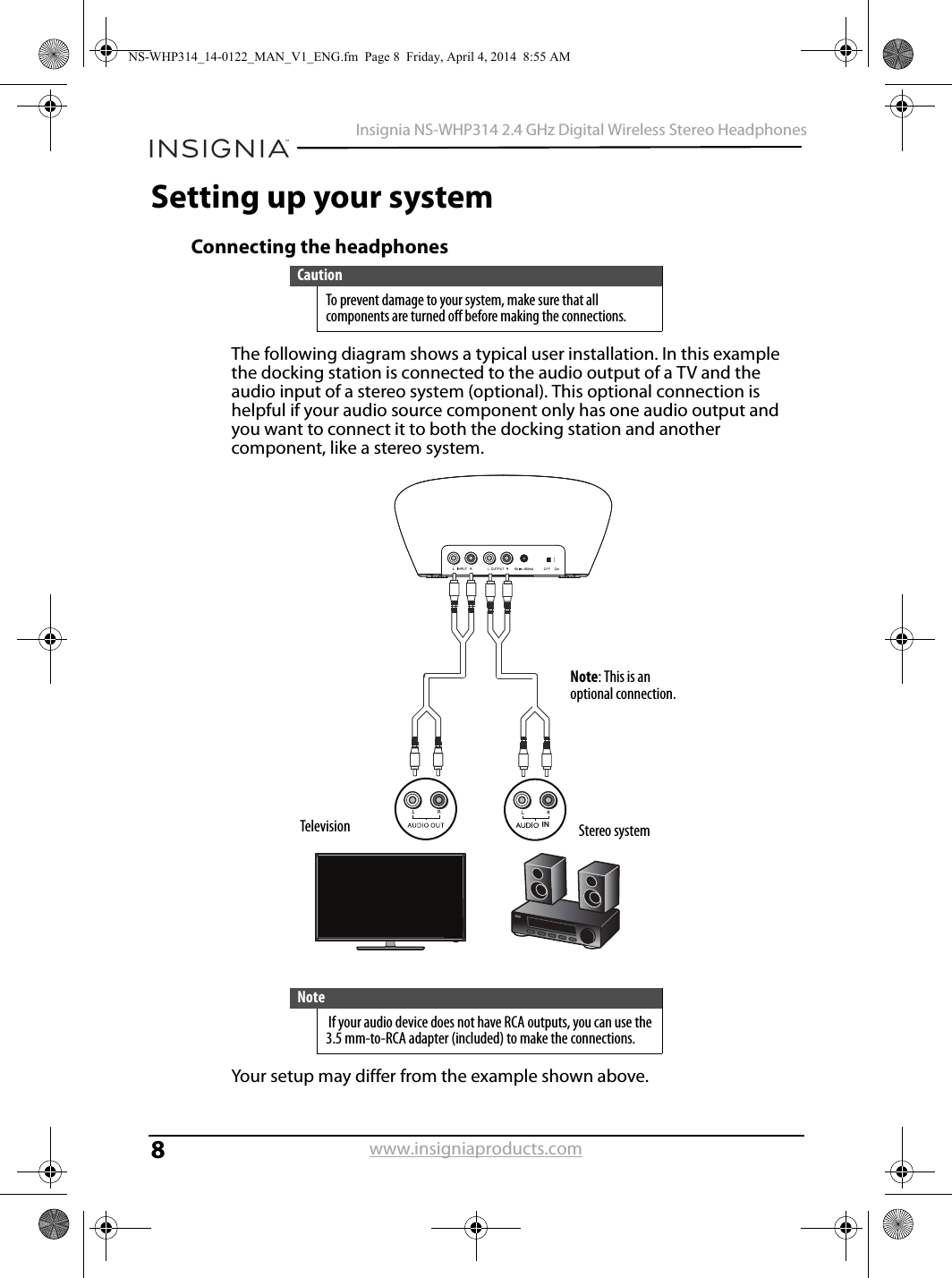 8Insignia NS-WHP314 2.4 GHz Digital Wireless Stereo Headphoneswww.insigniaproducts.comSetting up your systemConnecting the headphonesThe following diagram shows a typical user installation. In this example the docking station is connected to the audio output of a TV and the audio input of a stereo system (optional). This optional connection is helpful if your audio source component only has one audio output and you want to connect it to both the docking station and another component, like a stereo system.Your setup may differ from the example shown above.CautionTo prevent damage to your system, make sure that all components are turned off before making the connections.Note If your audio device does not have RCA outputs, you can use the 3.5 mm-to-RCA adapter (included) to make the connections.INTelevision Stereo systemNote: This is an optional connection.NS-WHP314_14-0122_MAN_V1_ENG.fm  Page 8  Friday, April 4, 2014  8:55 AM