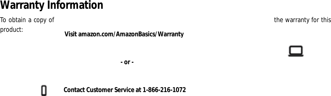 Warranty Information To obtain a copy of  the warranty for this product:                                       Visit amazon.com/AmazonBasics/Warranty Contact Customer Service at 1-866-216-1072 - or - 