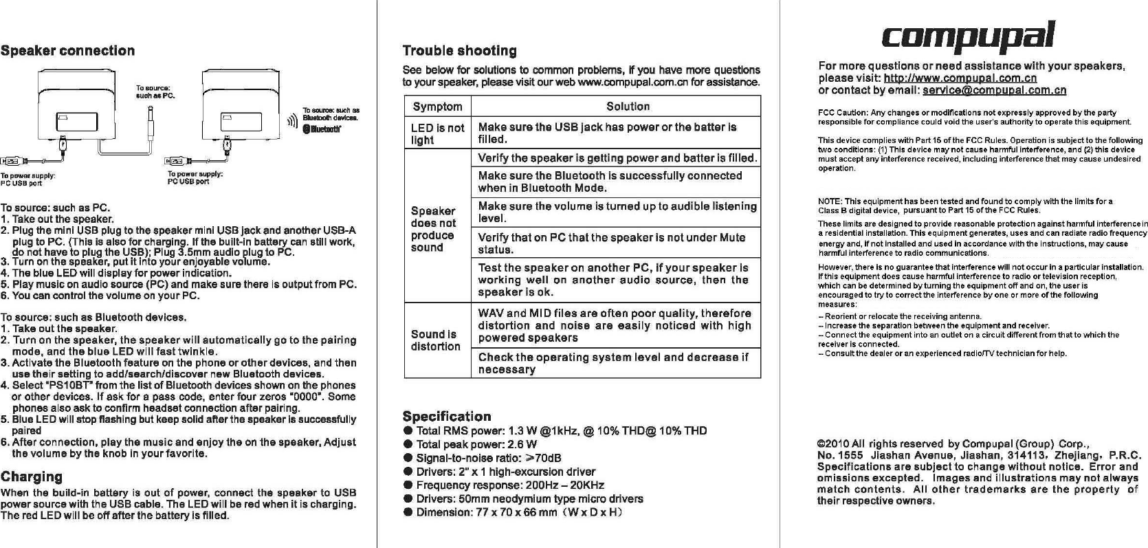 SpeakerconnectionChargingWhen the build-in batteryisoutofpower, connect the speaker to USBpower source with the USB cable. The LED will be red when it is charging.The red LED will beoffafter the battery is filled.Tosource: such as PC.1. Take out the speaker.2. Plug the mini USB plug to thespeakermini USBjackandanotherUSB-Aplug to PC. (This is alsoforcharging.Ifthe built-in battery can still work,donothave to plugtheUSB); Plug 3.5mm audio plug to PC.3. Turn on the speaker, putitintoyourenjoyable volume.4. The blue LED willdisplayforpowerindication.5. Play music on audio source (PC) and makesurethere isoutputfrom PC.6. You can control the volume onyourPC.Tosource: such as Bluetooth devices.1. Takeoutthespeaker.2. Turn on the speaker, thespeakerwillautomaticallygo to the pairingmode, and the blue LED willfasttwinkle.3. Activate the Bluetooth featureonthe phone or other devices, and thenuse their setting to add/search/discover new Bluetooth devices.4. Select ·PS10BT· from the listofBluetooth devices shownonthe phonesor other devices.Ifask for apass code, enter four zeros ·0000·. Somephones also ask to confirm headset connection after pairing.5.BlueLEDwill stop flashing but keep solid after the speakerissuccessfullypaired6. After connection. play the music and enjoy theonthe speaker,Adjustthe volume by the knobinyour favorite.To.ouree:15uch., PC.compupalThis device complies with Part15ofthe FCC Rules. Operation is subject to the followingtwoconditions: (1) This device maynotcause harmful interference, and (2) this devicemustaccept any interference received, including interference that may cause undesiredoperation.Formorequestionsorneedassistancewithyourspeakers,pleasevisit:htto://www.compupal.com.cnorcontactbyemail:servjce@compupalcom.cnNOTE: This equipment has been tested andfoundto comply with the limitsforaClass Bdigital device,pursuant to Part15ofthe FCC Rules.These limits are designed to provide reasonable protection against harmful interferencein aresidential installation. This equipment generates, uses and can radiate radio frequencyenergy and,ifnotinstalled and used in accordance with the instructions, may causeharmful interference to radio communications.However, there is no guarantee that interference willnotoccurin aparticular installation.Ifthis equipment does cause harmful interference to radioortelevision reception,whichcan be determinedbyturning the equipmentoffand on, the user isencouraged totryto correct the interferencebyoneormoreofthe followingmeasures:--Reorientorrelocate the receiving antenna.--Increase the separation between the equipment and receiver.--Connect the equipment intoanoutlet on acircuit different from that towhichthereceiver is connected.--Consult the dealeroranexperienced radiorTY technicianforhelp.FCC Caution:Anychangesormodificationsnotexpressly approvedbythe partyresponsibleforcompliance could void the user&apos;s authority to operate this equipment.@2010AII rights reserved by Compupal (Group) Corp.,No.1555Jiashan Avenue, Jiashan, 314113. Zhejiang. P.R.C.Specificationsaresubjectto changewithoutnotice.Errorandomissionsexcepted.Images andillustrationsmaynotalwaysmatchcontents.Allothertrademarksarethepropertyoftheir respective owners.SymptomSolutionLEOisnotMakesuretheUSBjackhaspowerorthebatterislightfilled.Verifythespeakerisgettingpowerandbatterisfilled.MakesuretheBluetoothissuccessfullyconnectedwheninBluetoothMode.SpeakerMakesurethevolumeisturneduptoaudiblelisteningdoesnotlevel.produceVerifythatonPCthatthespeakerisnotunderMutesoundstatus.TestthespeakeronanotherPC.ifyourspeakerisworkingwellonanotheraudiosource,thenthespeakerisok.WAVandMIDfilesareoftenpoorquality.thereforeSoundisdistortionandnoiseareeasilynoticedwithhighdistortionpoweredspeakersChecktheoperatingsystemlevelanddecreaseifnecessarySpecification•Total RMS power: 1.3 W@1kHz, @10% THO@ 10% THO•Totalpeakpower:2.6W•Signal-to-noise ratio:&gt;70dB•Drivers: 2&quot; x 1 high-excursiondriver•Frequency response: 200Hz -20KHz•Drivers: 50mm neodymium type micro drivers•Dimension:77x70x66mm(WxDxH)TroubleshootingSee below for solutionstocommon problems. if you have more questionstoyour speaker, please visit ourweb www.compupal.com.cn for assistance.Toeouroe:such8fI&apos;1~BkJelDolhdevlC8ll...-Topow.raupply:PCUSBporlTopowerlIupply:PC USB port1r:=J1~IP~JII~,&apos;