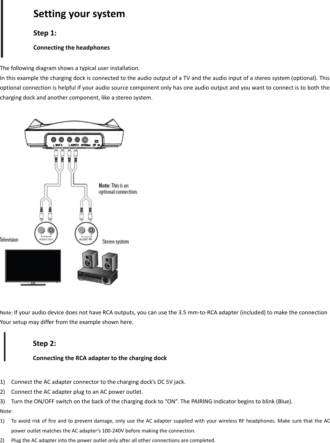 The following diagram shows a typical user installation.In this example the charging dock is connected to the audio output of a TV and the audio input of a stereo system (optional). Thisoptional connection is helpful if your audio source component only has one audio output and you want to connect is to both thecharging dock and another component, like a stereo system.Note: If your audio device does not have RCA outputs, you can use the 3.5 mm‐to‐RCA adapter (included) to make the connectionYour setup may differ from the example shown here.1) Connect the AC adapter connector to the charging dock’s DC 5V jack.2) Connect the AC adapter plug to an AC power outlet.3) Turn the ON/OFF switch on the back of the charging dock to “ON”. The PAIRING indicator begins to blink (Blue).Note:1) To avoid risk of fire and to prevent damage, only use the AC adapter supplied with your wireless RF headphones. Make sure that the ACpower outlet matches the AC adapter’s 100‐240V before making the connection.2) Plug the AC adapter into the power outlet only after all other connections are completed.Setting your systemStep 1:Connecting the headphonesStep 2:Connecting the RCA adapter to the charging dock