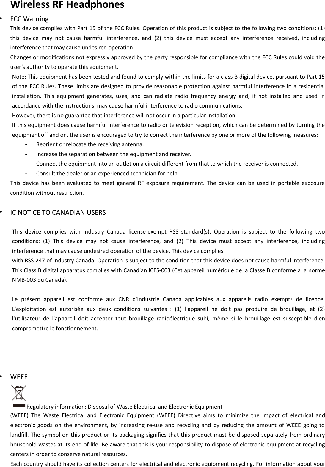 Wireless RF Headphones•FCC WarningThis device complies with Part 15 of the FCC Rules. Operation of this product is subject to the following two conditions: (1)this device may not cause harmful interference, and (2) this device must accept any interference received, includinginterference that may cause undesired operation.Changes or modifications not expressly approved by the party responsible for compliance with the FCC Rules could void theuser’s authority to operate this equipment.Note: This equipment has been tested and found to comply within the limits for a class B digital device, pursuant to Part 15of the FCC Rules. These limits are designed to provide reasonable protection against harmful interference in a residentialinstallation. This equipment generates, uses, and can radiate radio frequency energy and, if not installed and used inaccordance with the instructions, may cause harmful interference to radio communications.However, there is no guarantee that interference will not occur in a particular installation.If this equipment does cause harmful interference to radio or television reception, which can be determined by turning theequipment off and on, the user is encouraged to try to correct the interference by one or more of the following measures:-Reorient or relocate the receiving antenna.-Increase the separation between the equipment and receiver.-Connect the equipment into an outlet on a circuit different from that to which the receiver is connected.-Consult the dealer or an experienced technician for help.This device has been evaluated to meet general RF exposure requirement. The device can be used in portable exposurecondition without restriction.•IC NOTICE TO CANADIAN USERSThis device complies with Industry Canada license‐exempt RSS standard(s). Operation is subject to the following twoconditions: (1) This device may not cause interference, and (2) This device must accept any interference, includinginterference that may cause undesired operation of the device. This device complieswith RSS‐247 of Industry Canada. Operation is subject to the condition that this device does not cause harmful interference.This Class B digital apparatus complies with Canadian ICES‐003 (Cet appareil numérique de la Classe B conforme à la normeNMB‐003 du Canada).Le présent appareil est conforme aux CNR d&apos;Industrie Canada applicables aux appareils radio exempts de licence.L&apos;exploitation est autorisée aux deux conditions suivantes : (1) l&apos;appareil ne doit pas produire de brouillage, et (2)l&apos;utilisateur de l&apos;appareil doit accepter tout brouillage radioélectrique subi, même si le brouillage est susceptible d&apos;encompromettre le fonctionnement.•WEEERegulatory information: Disposal of Waste Electrical and Electronic Equipment(WEEE) The Waste Electrical and Electronic Equipment (WEEE) Directive aims to minimize the impact of electrical andelectronic goods on the environment, by increasing re‐use and recycling and by reducing the amount of WEEE going tolandfill. The symbol on this product or its packaging signifies that this product must be disposed separately from ordinaryhousehold wastes at its end of life. Be aware that this is your responsibility to dispose of electronic equipment at recyclingcenters in order to conserve natural resources.Each country should have its collection centers for electrical and electronic equipment recycling. For information about your