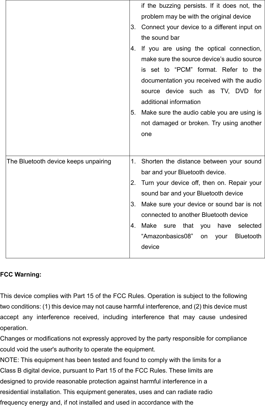 if  the  buzzing  persists.  If  it  does  not,  the problem may be with the original device 3.  Connect your device to a different input on the sound bar 4.  If  you  are  using  the  optical  connection, make sure the source device’s audio source is  set  to  “PCM”  format.  Refer  to  the documentation you received with the audio source  device  such  as  TV,  DVD  for additional information   5.  Make sure the audio cable you are using is not damaged or broken. Try using another one  The Bluetooth device keeps unpairing  1.  Shorten  the  distance  between  your  sound bar and your Bluetooth device. 2.  Turn your device off, then on. Repair your sound bar and your Bluetooth device 3.  Make sure your device or sound bar is not connected to another Bluetooth device 4.  Make  sure  that  you  have  selected “Amazonbasics08”  on  your  Bluetooth device  FCC Warning:    This device complies with Part 15 of the FCC Rules. Operation is subject to the following two conditions: (1) this device may not cause harmful interference, and (2) this device must accept  any  interference  received,  including  interference  that  may  cause  undesired operation. Changes or modifications not expressly approved by the party responsible for compliance could void the user&apos;s authority to operate the equipment. NOTE: This equipment has been tested and found to comply with the limits for a Class B digital device, pursuant to Part 15 of the FCC Rules. These limits are designed to provide reasonable protection against harmful interference in a residential installation. This equipment generates, uses and can radiate radio frequency energy and, if not installed and used in accordance with the 