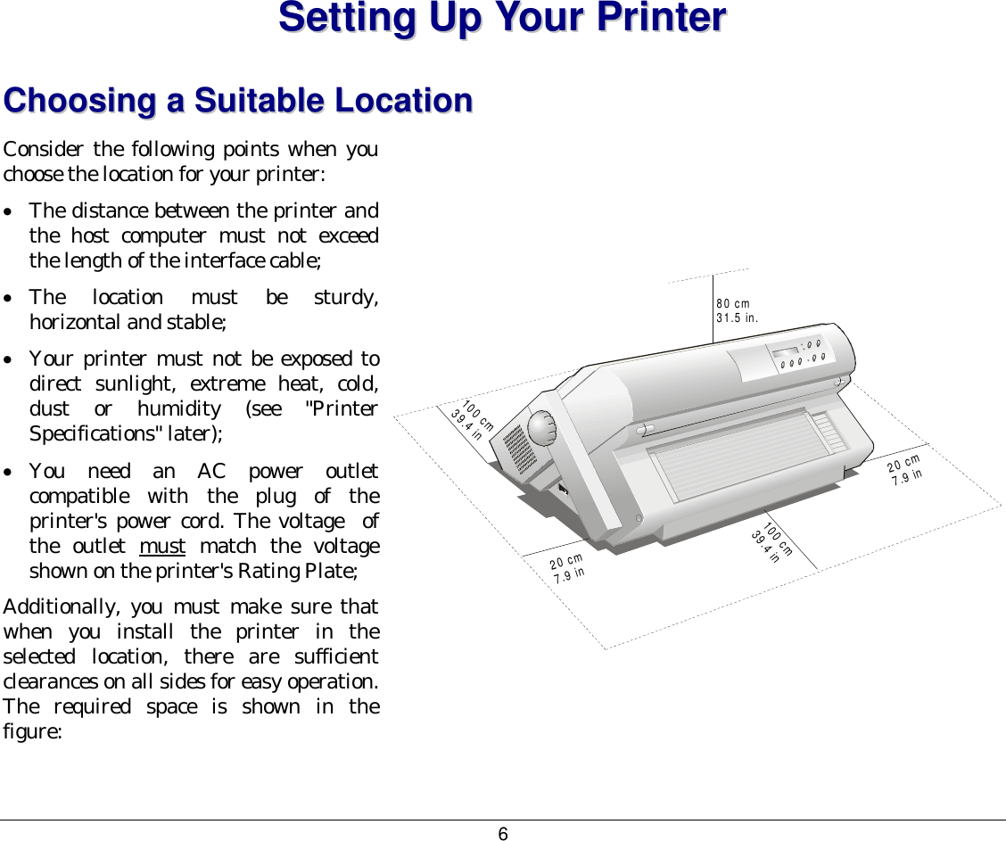 6 SSeettttiinngg  UUpp  YYoouurr  PPrriinntteerr  CChhoooossiinngg  aa  SSuuiittaabbllee  LLooccaattiioonn  Consider the following points when you choose the location for your printer: •  The distance between the printer and the host computer must not exceed the length of the interface cable; •  The location must be sturdy, horizontal and stable; •  Your printer must not be exposed to direct sunlight, extreme heat, cold, dust or humidity (see &quot;Printer Specifications&quot; later); •  You need an AC power outlet compatible with the plug of the printer&apos;s power cord. The voltage  of the outlet must match the voltage shown on the printer&apos;s Rating Plate; Additionally, you must make sure that when you install the printer in the selected location, there are sufficient clearances on all sides for easy operation. The required space is shown in the figure:   80 cm31.5 in.20 cm7.9 in100 cm39.4 in20 cm7.9 in100 cm39.4 in   