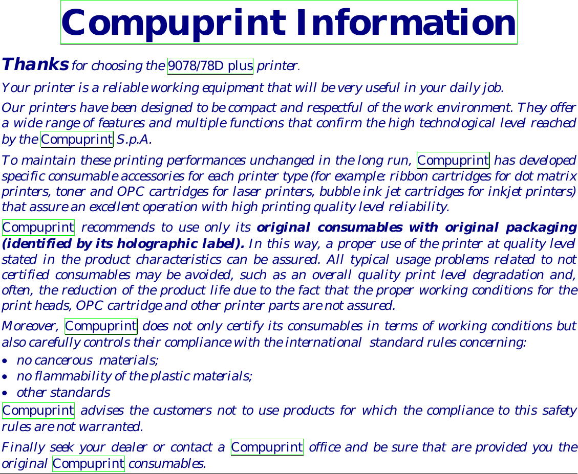  Compuprint Information Thanks for choosing the 9078/78D plus printer. Your printer is a reliable working equipment that will be very useful in your daily job. Our printers have been designed to be compact and respectful of the work environment. They offer a wide range of features and multiple functions that confirm the high technological level reached by the Compuprint S.p.A.  To maintain these printing performances unchanged in the long run, Compuprint has developed specific consumable accessories for each printer type (for example: ribbon cartridges for dot matrix printers, toner and OPC cartridges for laser printers, bubble ink jet cartridges for inkjet printers) that assure an excellent operation with high printing quality level reliability. Compuprint recommends to use only its original consumables with original packaging (identified by its holographic label). In this way, a proper use of the printer at quality level stated in the product characteristics can be assured. All typical usage problems related to not certified consumables may be avoided, such as an overall quality print level degradation and, often, the reduction of the product life due to the fact that the proper working conditions for the print heads, OPC cartridge and other printer parts are not assured.   Moreover, Compuprint does not only certify its consumables in terms of working conditions but also carefully controls their compliance with the international  standard rules concerning:  •  no cancerous  materials; •  no flammability of the plastic materials; •  other standards Compuprint advises the customers not to use products for which the compliance to this safety rules are not warranted. Finally seek your dealer or contact a Compuprint office and be sure that are provided you the original Compuprint consumables. 