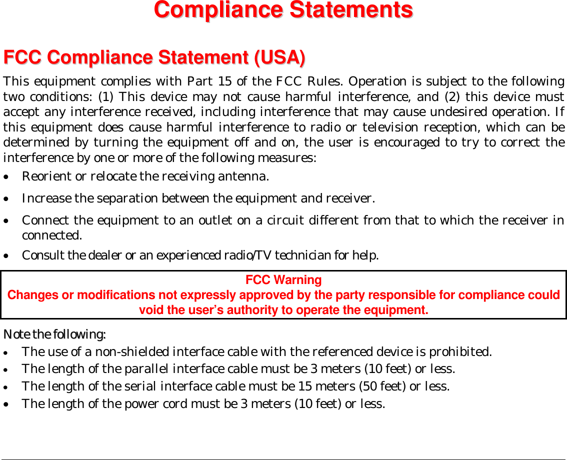  CCoommpplliiaannccee  SSttaatteemmeennttss    FFCCCC  CCoommpplliiaannccee  SSttaatteemmeenntt  ((UUSSAA))  This equipment complies with Part 15 of the FCC Rules. Operation is subject to the following two conditions: (1) This device may not cause harmful interference, and (2) this device must accept any interference received, including interference that may cause undesired operation. If this equipment does cause harmful interference to radio or television reception, which can be determined by turning the equipment off and on, the user is encouraged to try to correct the interference by one or more of the following measures: •  Reorient or relocate the receiving antenna. •  Increase the separation between the equipment and receiver. •  Connect the equipment to an outlet on a circuit different from that to which the receiver in connected. •  Consult the dealer or an experienced radio/TV technician for help. FCC Warning Changes or modifications not expressly approved by the party responsible for compliance could void the user’s authority to operate the equipment. NNoottee  tthhee  ffoolllloowwiinngg::  •  The use of a non-shielded interface cable with the referenced device is prohibited.  •  The length of the parallel interface cable must be 3 meters (10 feet) or less.  •  The length of the serial interface cable must be 15 meters (50 feet) or less. •  The length of the power cord must be 3 meters (10 feet) or less.   