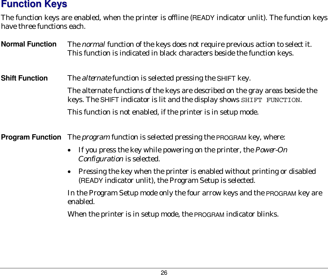 26 FFuunnccttiioonn  KKeeyyss  The function keys are enabled, when the printer is offline (READY indicator unlit). The function keys have three functions each. Normal Function  The normal function of the keys does not require previous action to select it. This function is indicated in black characters beside the function keys.  Shift Function  The alternate function is selected pressing the SHIFT key.  The alternate functions of the keys are described on the gray areas beside the keys. The SHIFT indicator is lit and the display shows SHIFT FUNCTION.   This function is not enabled, if the printer is in setup mode.  Program Function  The program function is selected pressing the PROGRAM key, where:   •  If you press the key while powering on the printer, the Power-On Configuration is selected.  •  Pressing the key when the printer is enabled without printing or disabled (READY indicator unlit), the Program Setup is selected.  In the Program Setup mode only the four arrow keys and the PROGRAM key are enabled.   When the printer is in setup mode, the PROGRAM indicator blinks.  