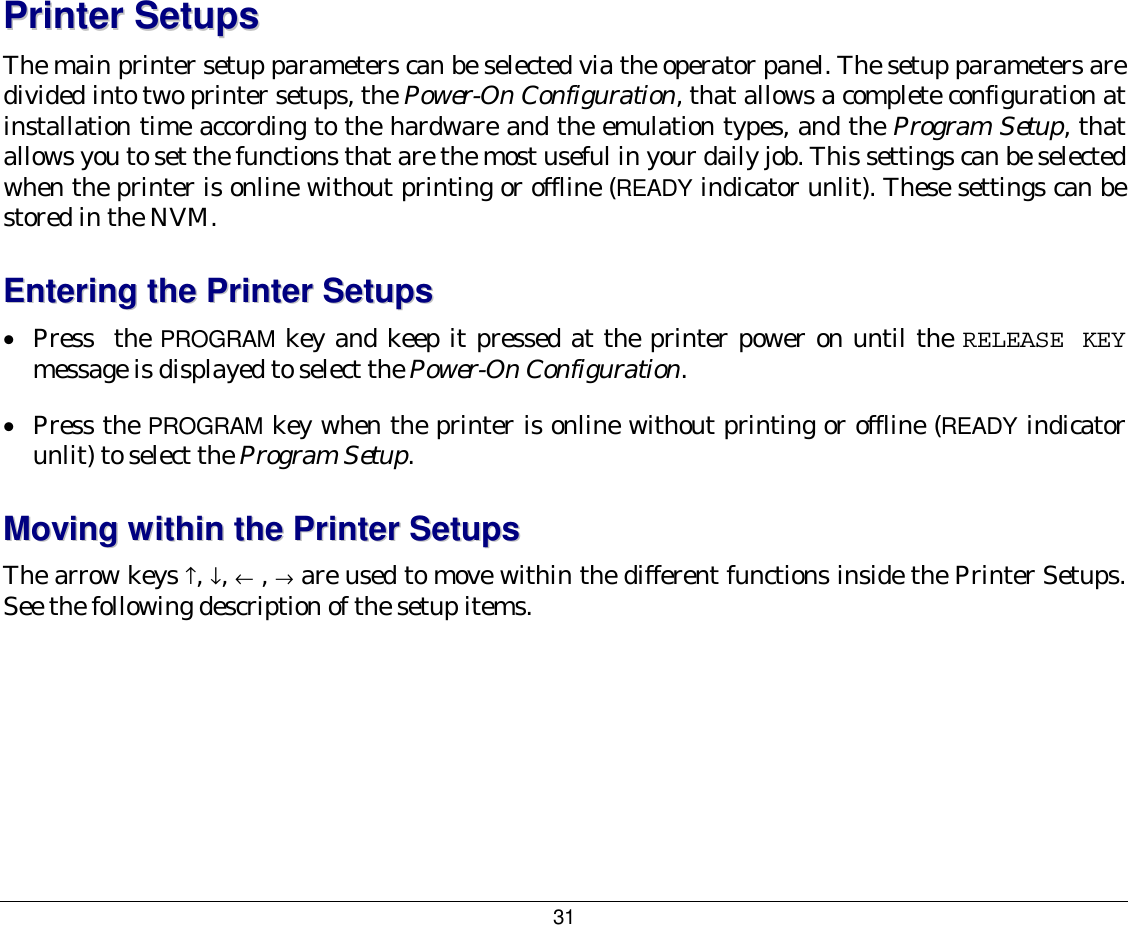 31 PPrriinntteerr  SSeettuuppss  The main printer setup parameters can be selected via the operator panel. The setup parameters are divided into two printer setups, the Power-On Configuration, that allows a complete configuration at installation time according to the hardware and the emulation types, and the Program Setup, that allows you to set the functions that are the most useful in your daily job. This settings can be selected when the printer is online without printing or offline (READY indicator unlit). These settings can be stored in the NVM. EEnntteerriinngg  tthhee  PPrriinntteerr  SSeettuuppss  •  Press  the PROGRAM key and keep it pressed at the printer power on until the RELEASE KEY message is displayed to select the Power-On Configuration. •  Press the PROGRAM key when the printer is online without printing or offline (READY indicator unlit) to select the Program Setup. MMoovviinngg  wwiitthhiinn  tthhee  PPrriinntteerr  SSeettuuppss  The arrow keys ↑, ↓, ← , → are used to move within the different functions inside the Printer Setups. See the following description of the setup items. 