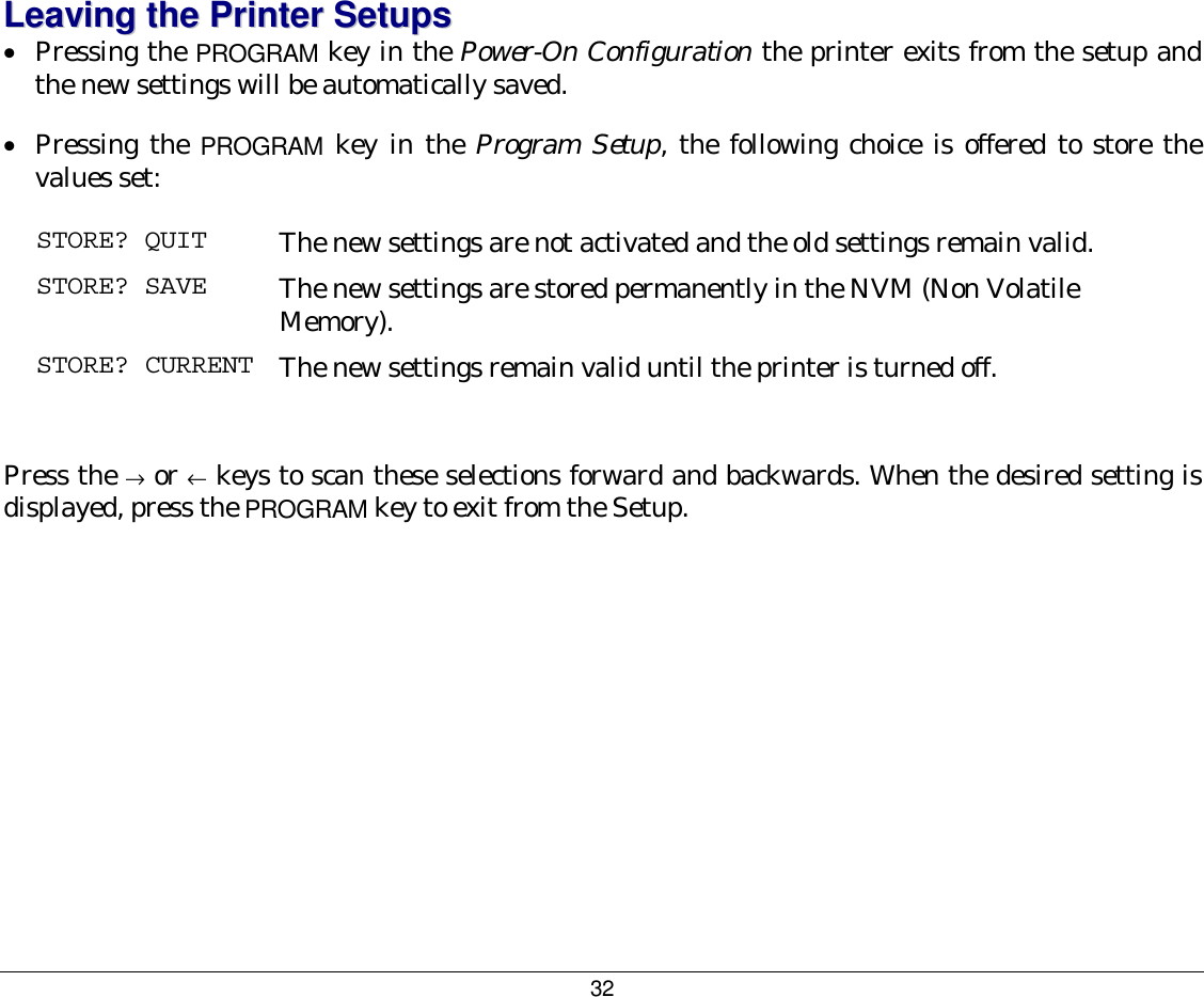 32 LLeeaavviinngg  tthhee  PPrriinntteerr  SSeettuuppss  •  Pressing the PROGRAM key in the Power-On Configuration the printer exits from the setup and the new settings will be automatically saved. •  Pressing the PROGRAM key in the Program Setup, the following choice is offered to store the values set: STORE? QUIT  The new settings are not activated and the old settings remain valid. STORE? SAVE  The new settings are stored permanently in the NVM (Non Volatile Memory). STORE? CURRENT  The new settings remain valid until the printer is turned off.  Press the → or ← keys to scan these selections forward and backwards. When the desired setting is displayed, press the PROGRAM key to exit from the Setup. 
