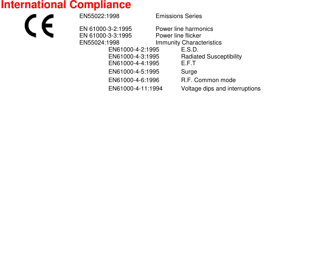  International Compliance  EN55022:1998 Emissions Series EN 61000-3-2:1995  Power line harmonics EN 61000-3-3:1995  Power line flicker EN55024:1998 Immunity Characteristics  EN61000-4-2:1995 E.S.D.   EN61000-4-3:1995 Radiated Susceptibility   EN61000-4-4:1995 E.F.T   EN61000-4-5:1995 Surge    EN61000-4-6:1996  R.F. Common mode    EN61000-4-11:1994  Voltage dips and interruptions    