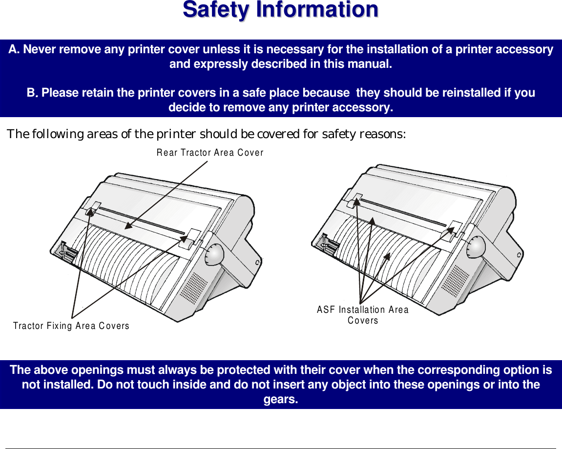 SSaaffeettyy  IInnffoorrmmaattiioonn  A. Never remove any printer cover unless it is necessary for the installation of a printer accessory and expressly described in this manual.   B. Please retain the printer covers in a safe place because  they should be reinstalled if you decide to remove any printer accessory. The following areas of the printer should be covered for safety reasons: Rear Tractor Area CoverTractor Fixing Area Covers ASF Installation AreaCovers  The above openings must always be protected with their cover when the corresponding option is not installed. Do not touch inside and do not insert any object into these openings or into the gears.   