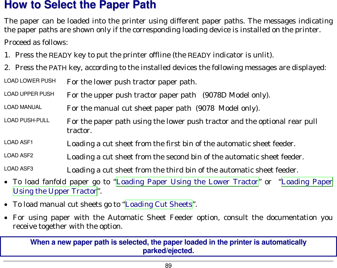 89  HHooww  ttoo  SSeelleecctt  tthhee  PPaappeerr  PPaatthh  The paper can be loaded into the printer using different paper paths. The messages indicating the paper paths are shown only if the corresponding loading device is installed on the printer. Proceed as follows: 1.  Press the READY key to put the printer offline (the READY indicator is unlit). 2.  Press the PATH key, according to the installed devices the following messages are displayed: LOAD LOWER PUSH  For the lower push tractor paper path. LOAD UPPER PUSH  For the upper push tractor paper path   (9078D Model only). LOAD MANUAL  For the manual cut sheet paper path  (9078  Model only). LOAD PUSH-PULL  For the paper path using the lower push tractor and the optional rear pull tractor. LOAD ASF1  Loading a cut sheet from the first bin of the automatic sheet feeder.  LOAD ASF2  Loading a cut sheet from the second bin of the automatic sheet feeder.  LOAD ASF3  Loading a cut sheet from the third bin of the automatic sheet feeder. •  To load fanfold paper go to “Loading Paper Using the Lower Tractor” or  “Loading Paper Using the Upper Tractor”. •  To load manual cut sheets go to “Loading Cut Sheets”. •  For using paper with the Automatic Sheet Feeder option, consult the documentation you receive together with the option. When a new paper path is selected, the paper loaded in the printer is automatically parked/ejected. 