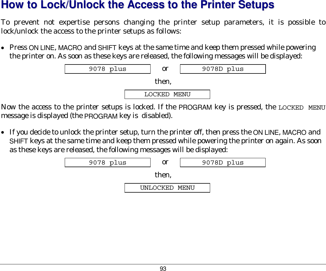 93  HHooww  ttoo  LLoocckk//UUnnlloocckk  tthhee  AAcccceessss  ttoo  tthhee  PPrriinntteerr  SSeettuuppss  To prevent not expertise persons changing the printer setup parameters, it is possible to lock/unlock the access to the printer setups as follows: •  Press ON LINE, MACRO and SHIFT keys at the same time and keep them pressed while powering the printer on. As soon as these keys are released, the following messages will be displayed: 9078 plus  or  9078D plus then, LOCKED MENU Now the access to the printer setups is locked. If the PROGRAM key is pressed, the LOCKED MENU message is displayed (the PROGRAM key is  disabled).  •  If you decide to unlock the printer setup, turn the printer off, then press the ON LINE, MACRO and SHIFT keys at the same time and keep them pressed while powering the printer on again. As soon as these keys are released, the following messages will be displayed: 9078 plus  or  9078D plus then, UNLOCKED MENU   