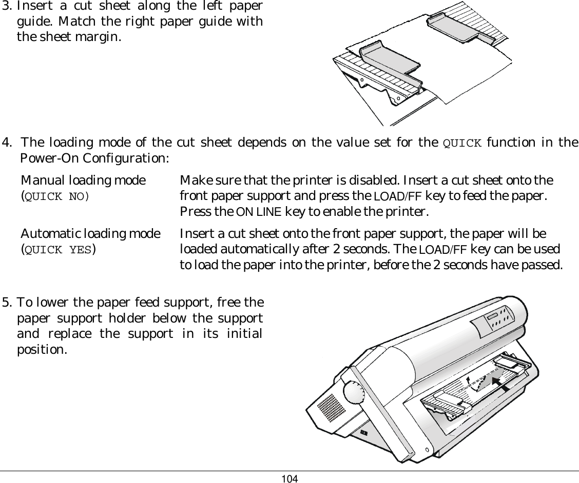 104 3.  Insert a cut sheet along the left paper guide. Match the right paper guide with the sheet margin.   4.  The loading mode of the cut sheet depends on the value set for the QUICK function in the Power-On Configuration: Manual loading mode (QUICK NO) Make sure that the printer is disabled. Insert a cut sheet onto the front paper support and press the LOAD/FF key to feed the paper. Press the ON LINE key to enable the printer. Automatic loading mode (QUICK YES)  Insert a cut sheet onto the front paper support, the paper will be loaded automatically after 2 seconds. The LOAD/FF key can be used to load the paper into the printer, before the 2 seconds have passed.  5.  To lower the paper feed support, free the paper support holder below the support and replace the support in its initial position.   