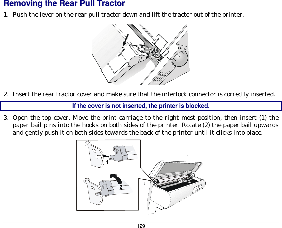 129 RReemmoovviinngg  tthhee  RReeaarr  PPuullll  TTrraaccttoorr  1.  Push the lever on the rear pull tractor down and lift the tractor out of the printer.  2.  Insert the rear tractor cover and make sure that the interlock connector is correctly inserted. If the cover is not inserted, the printer is blocked.  3.  Open the top cover. Move the print carriage to the right most position, then insert (1) the paper bail pins into the hooks on both sides of the printer. Rotate (2) the paper bail upwards and gently push it on both sides towards the back of the printer until it clicks into place. 112 