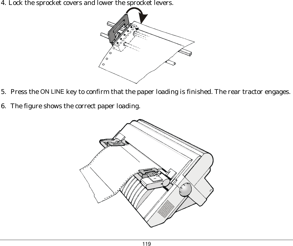 119 4. Lock the sprocket covers and lower the sprocket levers.  5.  Press the ON LINE key to confirm that the paper loading is finished. The rear tractor engages. 6.  The figure shows the correct paper loading.  