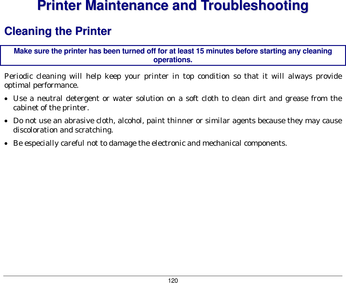 120 PPrriinntteerr  MMaaiinntteennaannccee  aanndd  TTrroouubblleesshhoooottiinngg  CClleeaanniinngg  tthhee  PPrriinntteerr  Make sure the printer has been turned off for at least 15 minutes before starting any cleaning operations. Periodic cleaning will help keep your printer in top condition so that it will always provide optimal performance. •  Use a neutral detergent or water solution on a soft cloth to clean dirt and grease from the cabinet of the printer. •  Do not use an abrasive cloth, alcohol, paint thinner or similar agents because they may cause discoloration and scratching. •  Be especially careful not to damage the electronic and mechanical components. 