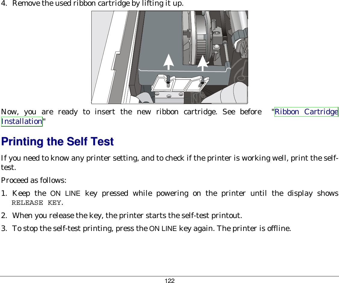 122 4.  Remove the used ribbon cartridge by lifting it up.  Now, you are ready to insert the new ribbon cartridge. See before  &quot;Ribbon Cartridge Installation&quot;  PPrriinnttiinngg  tthhee  SSeellff  TTeesstt  If you need to know any printer setting, and to check if the printer is working well, print the self-test. Proceed as follows: 1.  Keep  the  ON LINE key pressed while powering on the printer until the display shows RELEASE KEY.  2.  When you release the key, the printer starts the self-test printout. 3.  To stop the self-test printing, press the ON LINE key again. The printer is offline. 