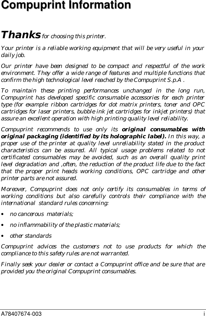A78407674-003 iCCoommppuupprriinntt  IInnffoorrmmaattiioonnThanks for choosing this printer.Your printer is a reliable working equipment that will be very useful in yourdaily job.Our printer have been designed to be compact and respectful of the workenvironment. They offer a wide range of features and multiple functions thatconfirm the high technological level reached by the Compuprint S.p.A .To maintain these printing performances unchanged in the long run,Compuprint has developed specific consumable accessories for each printertype (for example: ribbon cartridges for dot matrix printers, toner and OPCcartridges for laser printers, bubble ink jet cartridges for inkjet printers) thatassure an excellent operation with high printing quality level reliability.Compuprint recommends to use only its original consumables withoriginal packaging (identified by its holographic label). In this way, aproper use of the printer at quality level unreliability stated in the productcharacteristics can be assured. All typical usage problems related to notcertificated consumables may be avoided, such as an overall quality printlevel degradation and ,often, the reduction of the product life due to the factthat the proper print heads working conditions, OPC cartridge and otherprinter parts are not assured.Moreover, Compuprint does not only certify its consumables in terms ofworking conditions but also carefully controls their compliance with theinternational  standard rules concerning:• no cancerous  materials;• no inflammability of the plastic materials;• other standardsCompuprint advices the customers not to use products for which thecompliance to this safety rules are not warranted.Finally seek your dealer or contact a Compuprint office and be sure that areprovided you the original Compuprint consumables.