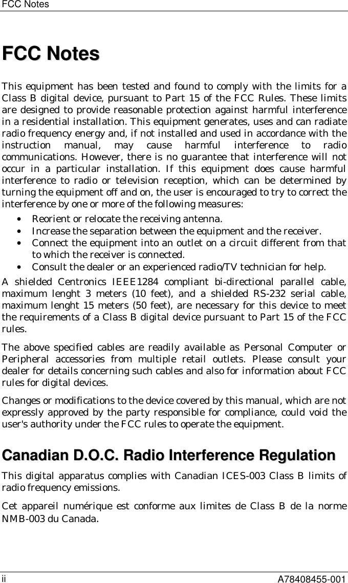 FCC NotesA78408455-001iiFFCCCC  NNootteessThis equipment has been tested and found to comply with the limits for aClass B digital device, pursuant to Part 15 of the FCC Rules. These limitsare designed to provide reasonable protection against harmful interferencein a residential installation. This equipment generates, uses and can radiateradio frequency energy and, if not installed and used in accordance with theinstruction manual, may cause harmful interference to radiocommunications. However, there is no guarantee that interference will notoccur in a particular installation. If this equipment does cause harmfulinterference to radio or television reception, which can be determined byturning the equipment off and on, the user is encouraged to try to correct theinterference by one or more of the following measures:• Reorient or relocate the receiving antenna.• Increase the separation between the equipment and the receiver.• Connect the equipment into an outlet on a circuit different from thatto which the receiver is connected.• Consult the dealer or an experienced radio/TV technician for help.A shielded Centronics IEEE1284 compliant bi-directional parallel cable,maximum lenght 3 meters (10 feet), and a shielded RS-232 serial cable,maximum lenght 15 meters (50 feet), are necessary for this device to meetthe requirements of a Class B digital device pursuant to Part 15 of the FCCrules.The above specified cables are readily available as Personal Computer orPeripheral accessories from multiple retail outlets. Please consult yourdealer for details concerning such cables and also for information about FCCrules for digital devices.Changes or modifications to the device covered by this manual, which are notexpressly approved by the party responsible for compliance, could void theuser&apos;s authority under the FCC rules to operate the equipment.CCaannaaddiiaann  DD..OO..CC..  RRaaddiioo  IInntteerrffeerreennccee  RReegguullaattiioonnThis digital apparatus complies with Canadian ICES-003 Class B limits ofradio frequency emissions.Cet appareil numérique est conforme aux limites de Class B de la normeNMB-003 du Canada.