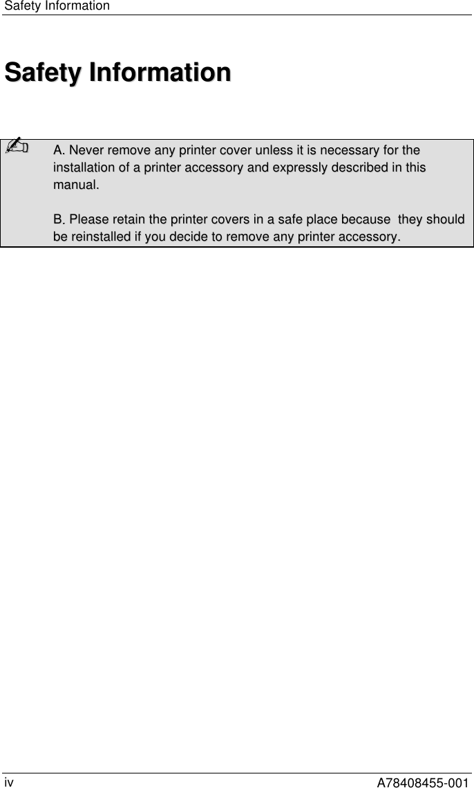 Safety InformationA78408455-001ivSSaaffeettyy  IInnffoorrmmaattiioonn✍✍  AA..  NNeevveerr  rreemmoovvee  aannyy  pprriinntteerr  ccoovveerr  uunnlleessss  iitt  iiss  nneecceessssaarryy  ffoorr  tthheeiinnssttaallllaattiioonn  ooff  aa  pprriinntteerr  aacccceessssoorryy  aanndd  eexxpprreessssllyy  ddeessccrriibbeedd  iinn  tthhiissmmaannuuaall..BB..  PPlleeaassee  rreettaaiinn  tthhee  pprriinntteerr  ccoovveerrss  iinn  aa  ssaaffee  ppllaaccee  bbeeccaauussee    tthheeyy  sshhoouullddbbee  rreeiinnssttaalllleedd  iiff  yyoouu  ddeecciiddee  ttoo  rreemmoovvee  aannyy  pprriinntteerr  aacccceessssoorryy..