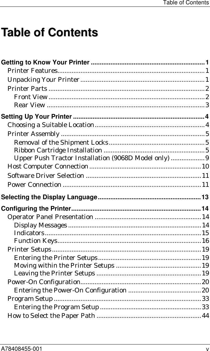 Table of ContentsA78408455-001 vTTaabbllee  ooff  CCoonntteennttssGetting to Know Your Printer ................................................................1Printer Features...................................................................................1Unpacking Your Printer......................................................................1Printer Parts ........................................................................................2Front View........................................................................................2Rear View .........................................................................................3Setting Up Your Printer ..........................................................................4Choosing a Suitable Location..............................................................4Printer Assembly .................................................................................5Removal of the Shipment Locks......................................................5Ribbon Cartridge Installation .........................................................5Upper Push Tractor Installation (9068D Model only)...................9Host Computer Connection...............................................................10Software Driver Selection .................................................................11Power Connection ..............................................................................11Selecting the Display Language..........................................................13Configuring the Printer.........................................................................14Operator Panel Presentation ............................................................14Display Messages...........................................................................14Indicators........................................................................................15Function Keys.................................................................................16Printer Setups....................................................................................19Entering the Printer Setups..........................................................19Moving within the Printer Setups ................................................19Leaving the Printer Setups ...........................................................19Power-On Configuration....................................................................20Entering the Power-On Configuration .........................................20Program Setup ...................................................................................33Entering the Program Setup.........................................................33How to Select the Paper Path ...........................................................44