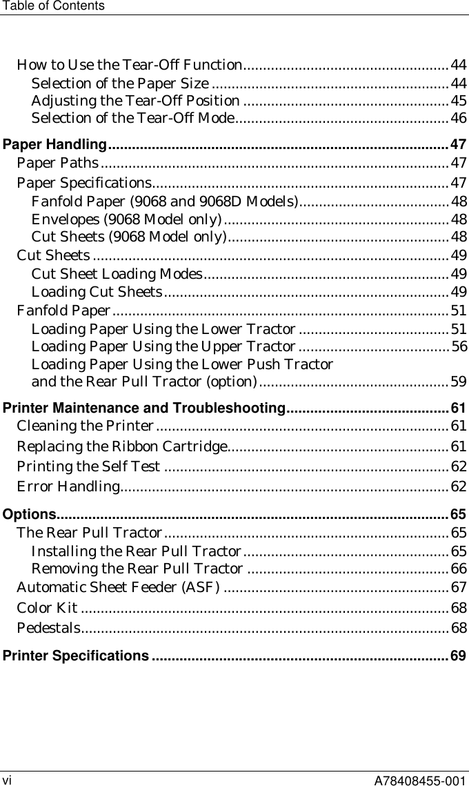 Table of ContentsA78408455-001viHow to Use the Tear-Off Function....................................................44Selection of the Paper Size ............................................................44Adjusting the Tear-Off Position ....................................................45Selection of the Tear-Off Mode......................................................46Paper Handling......................................................................................47Paper Paths........................................................................................47Paper Specifications...........................................................................47Fanfold Paper (9068 and 9068D Models)......................................48Envelopes (9068 Model only).........................................................48Cut Sheets (9068 Model only)........................................................48Cut Sheets..........................................................................................49Cut Sheet Loading Modes..............................................................49Loading Cut Sheets........................................................................49Fanfold Paper.....................................................................................51Loading Paper Using the Lower Tractor......................................51Loading Paper Using the Upper Tractor......................................56Loading Paper Using the Lower Push Tractorand the Rear Pull Tractor (option)................................................59Printer Maintenance and Troubleshooting.........................................61Cleaning the Printer..........................................................................61Replacing the Ribbon Cartridge........................................................61Printing the Self Test ........................................................................62Error Handling...................................................................................62Options...................................................................................................65The Rear Pull Tractor........................................................................65Installing the Rear Pull Tractor....................................................65Removing the Rear Pull Tractor ...................................................66Automatic Sheet Feeder (ASF) .........................................................67Color Kit .............................................................................................68Pedestals.............................................................................................68Printer Specifications ...........................................................................69