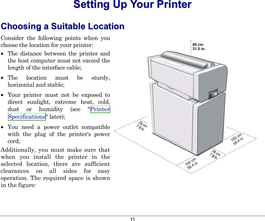 11 SSeettttiinngg  UUpp  YYoouurr  PPrriinntteerr  CChhoooossiinngg  aa  SSuuiittaabbllee  LLooccaattiioonn  Consider the following points when you choose the location for your printer: •  The distance between the printer and the host computer must not exceed the length of the interface cable; •  The location must be sturdy, horizontal and stable; •  Your printer must not be exposed to direct sunlight, extreme heat, cold, dust or humidity (see &quot;Printer Specifications&quot; later); •  You need a power outlet compatible with the plug of the printer&apos;s power cord; Additionally, you must make sure that when you install the printer in the selected location, there are sufficient clearances on all sides for easy operation. The required space is shown in the figure:  100 cm39.4 in100 cm39.4 in80 cm31.5 in.  