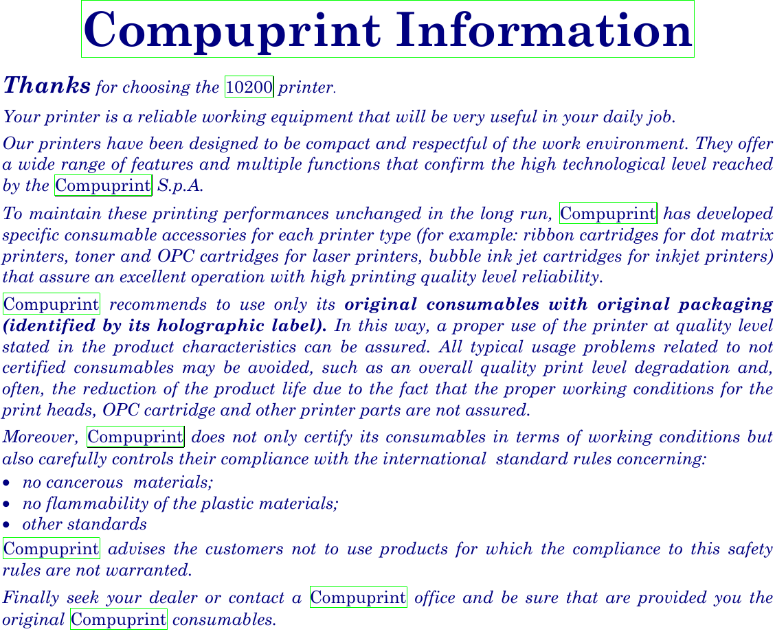  Compuprint Information Thanks for choosing the 10200 printer. Your printer is a reliable working equipment that will be very useful in your daily job. Our printers have been designed to be compact and respectful of the work environment. They offer a wide range of features and multiple functions that confirm the high technological level reached by the Compuprint S.p.A.  To maintain these printing performances unchanged in the long run, Compuprint has developed specific consumable accessories for each printer type (for example: ribbon cartridges for dot matrix printers, toner and OPC cartridges for laser printers, bubble ink jet cartridges for inkjet printers) that assure an excellent operation with high printing quality level reliability. Compuprint recommends to use only its original consumables with original packaging (identified by its holographic label). In this way, a proper use of the printer at quality level stated in the product characteristics can be assured. All typical usage problems related to not certified consumables may be avoided, such as an overall quality print level degradation and, often, the reduction of the product life due to the fact that the proper working conditions for the print heads, OPC cartridge and other printer parts are not assured.   Moreover,  Compuprint does not only certify its consumables in terms of working conditions but also carefully controls their compliance with the international  standard rules concerning:  •  no cancerous  materials; •  no flammability of the plastic materials; •  other standards Compuprint advises the customers not to use products for which the compliance to this safety rules are not warranted. Finally seek your dealer or contact a Compuprint office and be sure that are provided you the original Compuprint consumables. 