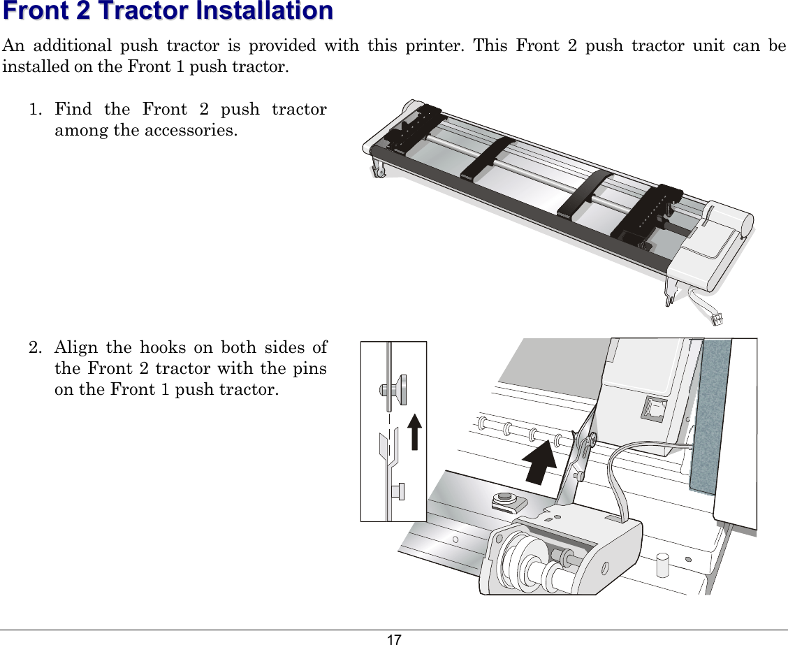 17 FFrroonntt  22  TTrraaccttoorr  IInnssttaallllaattiioonn    An additional push tractor is provided with this printer. This Front 2 push tractor unit can be installed on the Front 1 push tractor. 1. Find the Front 2 push tractor among the accessories.    2.  Align the hooks on both sides of the Front 2 tractor with the pins on the Front 1 push tractor.    