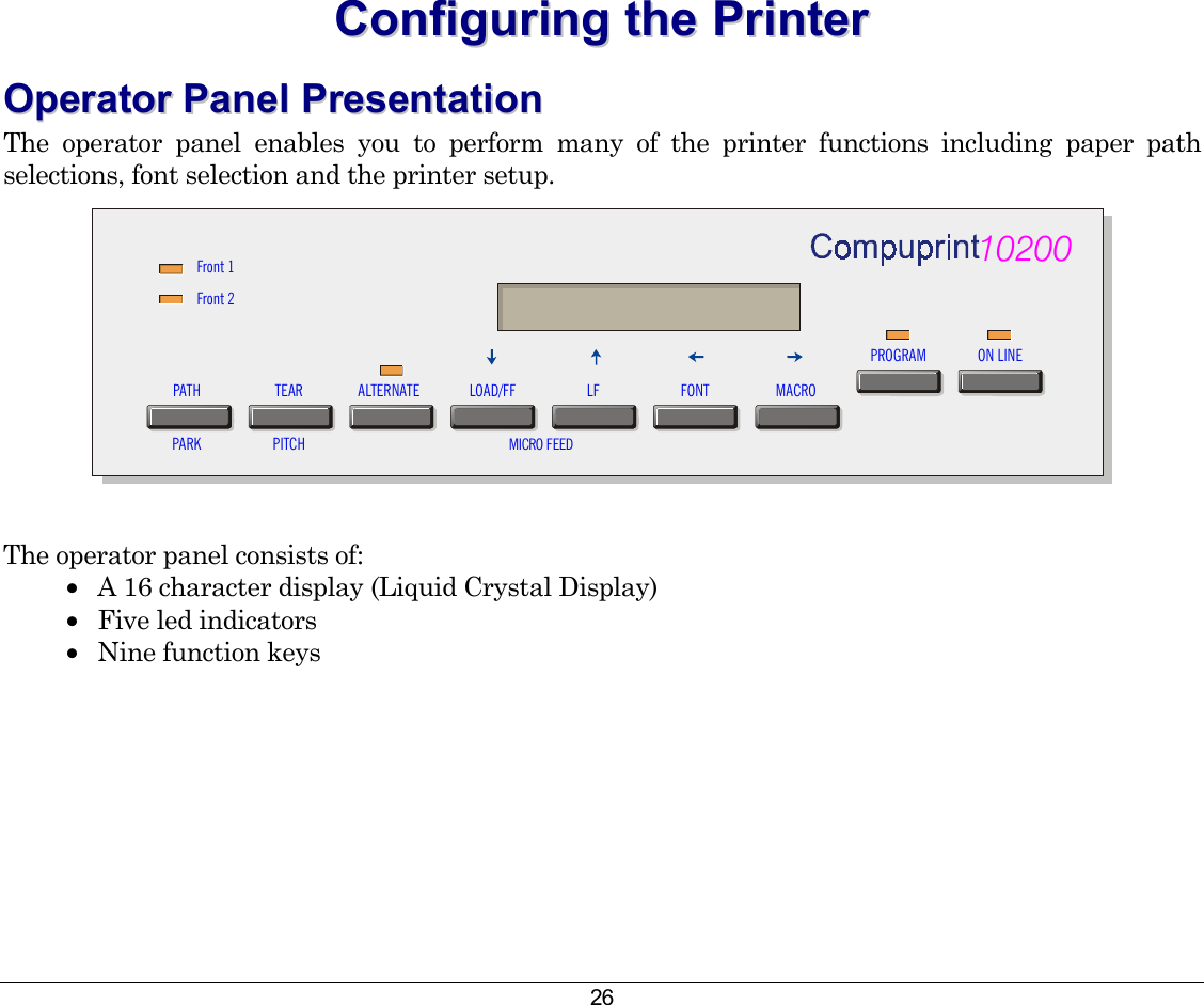 26 CCoonnffiigguurriinngg  tthhee  PPrriinntteerr  OOppeerraattoorr  PPaanneell  PPrreesseennttaattiioonn  The operator panel enables you to perform many of the printer functions including paper path selections, font selection and the printer setup. Front 1Front 2PATHPARKTEARPITCHALTERNATE LOAD/FF LF FONT MACRO10200PROGRAM ON LINEMICRO FEED  The operator panel consists of: •  A 16 character display (Liquid Crystal Display) •  Five led indicators •  Nine function keys   