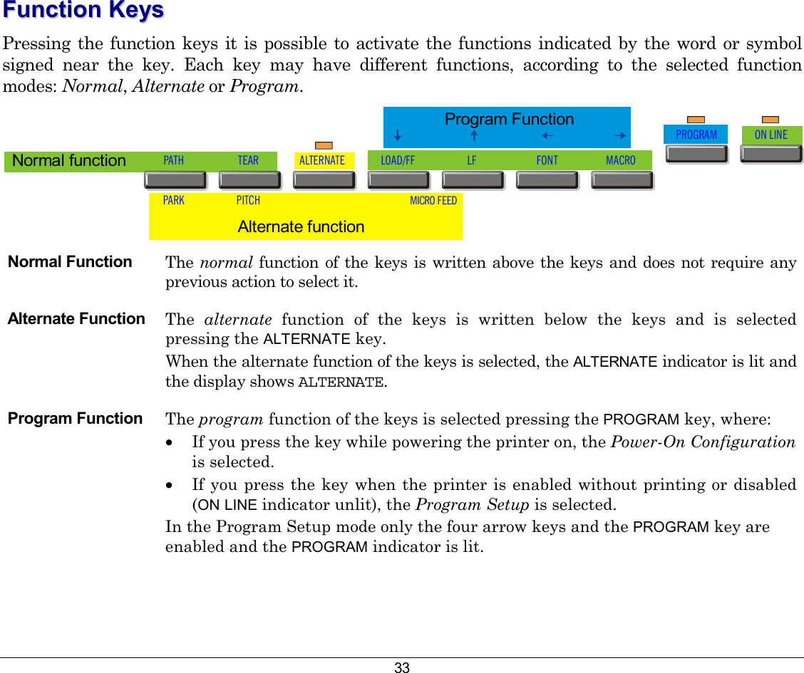 33 FFuunnccttiioonn  KKeeyyss  Pressing the function keys it is possible to activate the functions indicated by the word or symbol signed near the key. Each key may have different functions, according to the selected function modes: Normal, Alternate or Program.  PATHPARKTEARPITCHALTERNATE LOAD/FF LF FONT MACROPROGRAM ON LINEMICRO FEEDAlternate function Normal functionProgram Function Normal Function  The  normal  function of the keys is written above the keys and does not require any previous action to select it.   Alternate Function  The  alternate  function of the keys is written below the keys and is selected pressing the ALTERNATE key.  When the alternate function of the keys is selected, the ALTERNATE indicator is lit and the display shows ALTERNATE.  Program Function  The program function of the keys is selected pressing the PROGRAM key, where:   •  If you press the key while powering the printer on, the Power-On Configuration is selected.  •  If you press the key when the printer is enabled without printing or disabled (ON LINE indicator unlit), the Program Setup is selected.  In the Program Setup mode only the four arrow keys and the PROGRAM key are enabled and the PROGRAM indicator is lit.  
