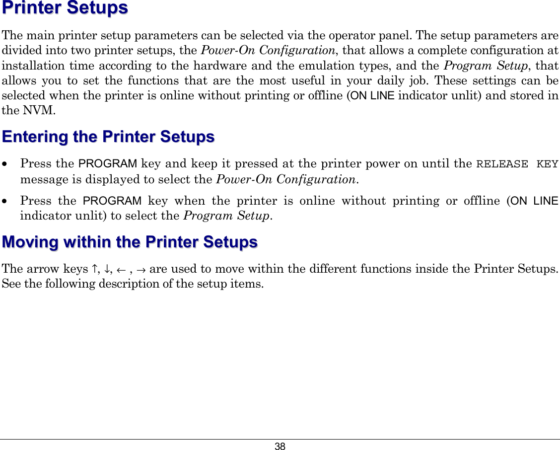 38 PPrriinntteerr  SSeettuuppss  The main printer setup parameters can be selected via the operator panel. The setup parameters are divided into two printer setups, the Power-On Configuration, that allows a complete configuration at installation time according to the hardware and the emulation types, and the Program Setup, that allows you to set the functions that are the most useful in your daily job. These settings can be selected when the printer is online without printing or offline (ON LINE indicator unlit) and stored in the NVM. EEnntteerriinngg  tthhee  PPrriinntteerr  SSeettuuppss  •  Press the PROGRAM key and keep it pressed at the printer power on until the RELEASE KEY message is displayed to select the Power-On Configuration. •  Press the PROGRAM key when the printer is online without printing or offline (ON LINE indicator unlit) to select the Program Setup. MMoovviinngg  wwiitthhiinn  tthhee  PPrriinntteerr  SSeettuuppss  The arrow keys ↑, ↓, ← , → are used to move within the different functions inside the Printer Setups. See the following description of the setup items. 