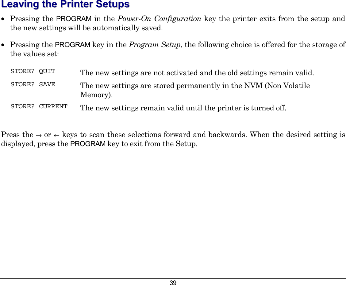 39 LLeeaavviinngg  tthhee  PPrriinntteerr  SSeettuuppss  •  Pressing the PROGRAM in the Power-On Configuration key the printer exits from the setup and the new settings will be automatically saved. •  Pressing the PROGRAM key in the Program Setup, the following choice is offered for the storage of the values set: STORE? QUIT  The new settings are not activated and the old settings remain valid. STORE? SAVE  The new settings are stored permanently in the NVM (Non Volatile Memory). STORE? CURRENT  The new settings remain valid until the printer is turned off.  Press the → or ← keys to scan these selections forward and backwards. When the desired setting is displayed, press the PROGRAM key to exit from the Setup. 