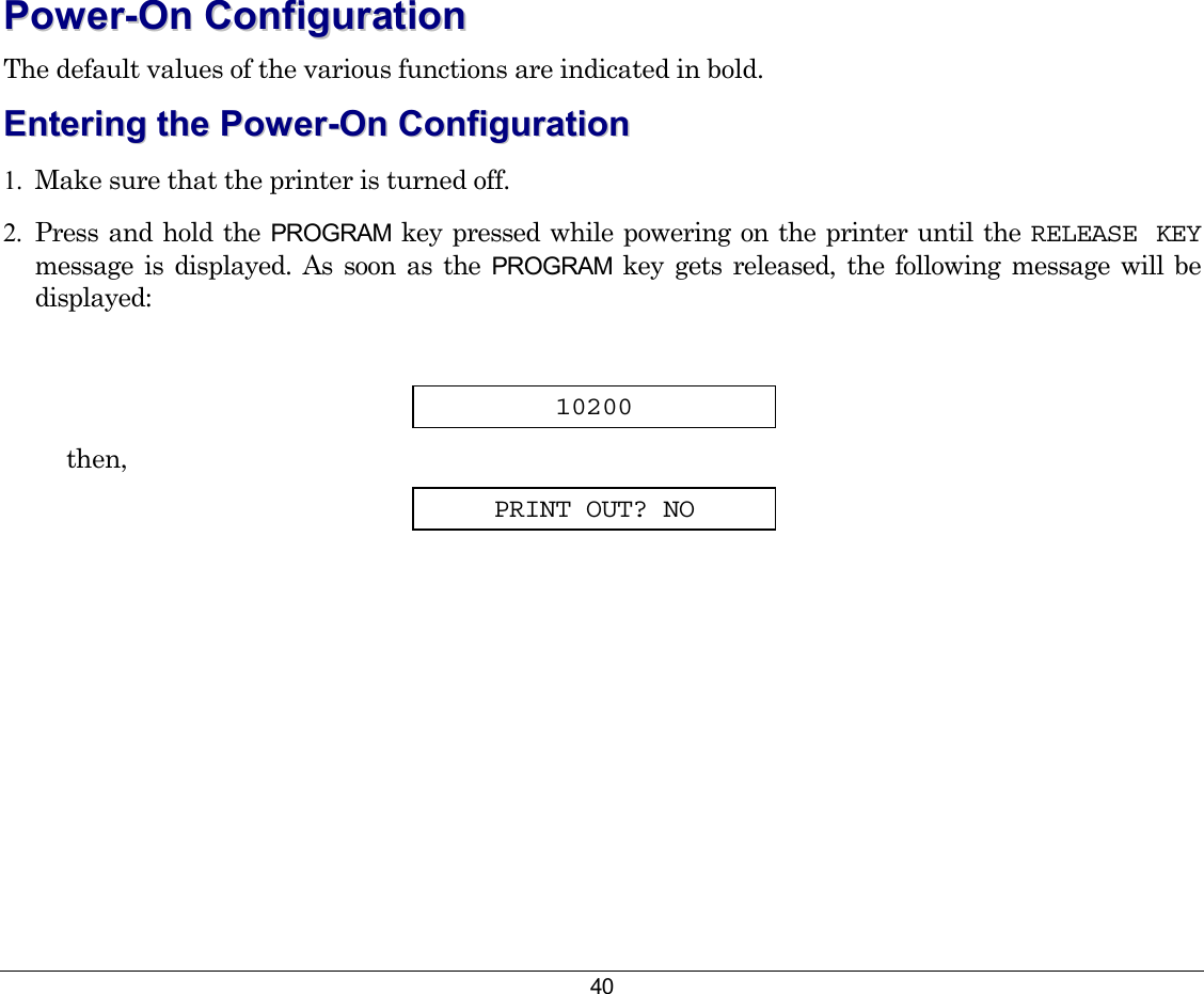 40 PPoowweerr--OOnn  CCoonnffiigguurraattiioonn  The default values of the various functions are indicated in bold. EEnntteerriinngg  tthhee  PPoowweerr--OOnn  CCoonnffiigguurraattiioonn  1.  Make sure that the printer is turned off. 2.  Press and hold the PROGRAM key pressed while powering on the printer until the RELEASE KEY message is displayed. As soon as the PROGRAM key gets released, the following message will be displayed:  10200 then, PRINT OUT? NO 