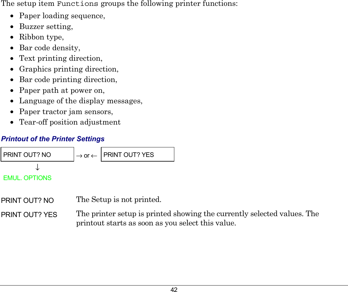 42 The setup item Functions groups the following printer functions: •  Paper loading sequence,  •  Buzzer setting, •  Ribbon type,  •  Bar code density, •  Text printing direction,  •  Graphics printing direction,  •  Bar code printing direction, •  Paper path at power on, •  Language of the display messages, •  Paper tractor jam sensors, •  Tear-off position adjustment  Printout of the Printer Settings PRINT OUT? NO  → or ← PRINT OUT? YES ↓   EMUL. OPTIONS      PRINT OUT? NO  The Setup is not printed. PRINT OUT? YES  The printer setup is printed showing the currently selected values. The printout starts as soon as you select this value. 