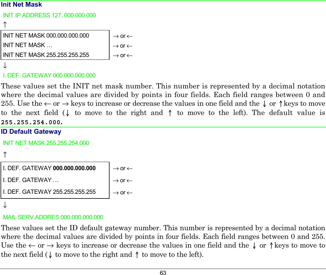 63 Init Net Mask INIT IP ADDRESS 127. 000.000.000   ↑     INIT NET MASK 000.000.000.000  → or ← INIT NET MASK …   → or ← INIT NET MASK 255.255.255.255   → or ← ↓   I. DEF. GATEWAY 000.000.000.000    These values set the INIT net mask number. This number is represented by a decimal notation where the decimal values are divided by points in four fields. Each field ranges between 0 and 255. Use the ← or → keys to increase or decrease the values in one field and the ↓ or ↑keys to move to the next field (↓ to move to the right and ↑ to move to the left). The default value is 255.255.254.000.   ID Default Gateway  INIT NET MASK 255.255.254.000   ↑     I. DEF. GATEWAY 000.000.000.000   → or ← I. DEF. GATEWAY …   → or ← I. DEF. GATEWAY 255.255.255.255   → or ← ↓   MAIL SERV.ADDRES 000.000.000.000    These values set the ID default gateway number. This number is represented by a decimal notation where the decimal values are divided by points in four fields. Each field ranges between 0 and 255. Use the ← or → keys to increase or decrease the values in one field and the ↓ or ↑keys to move to the next field (↓ to move to the right and ↑ to move to the left). 