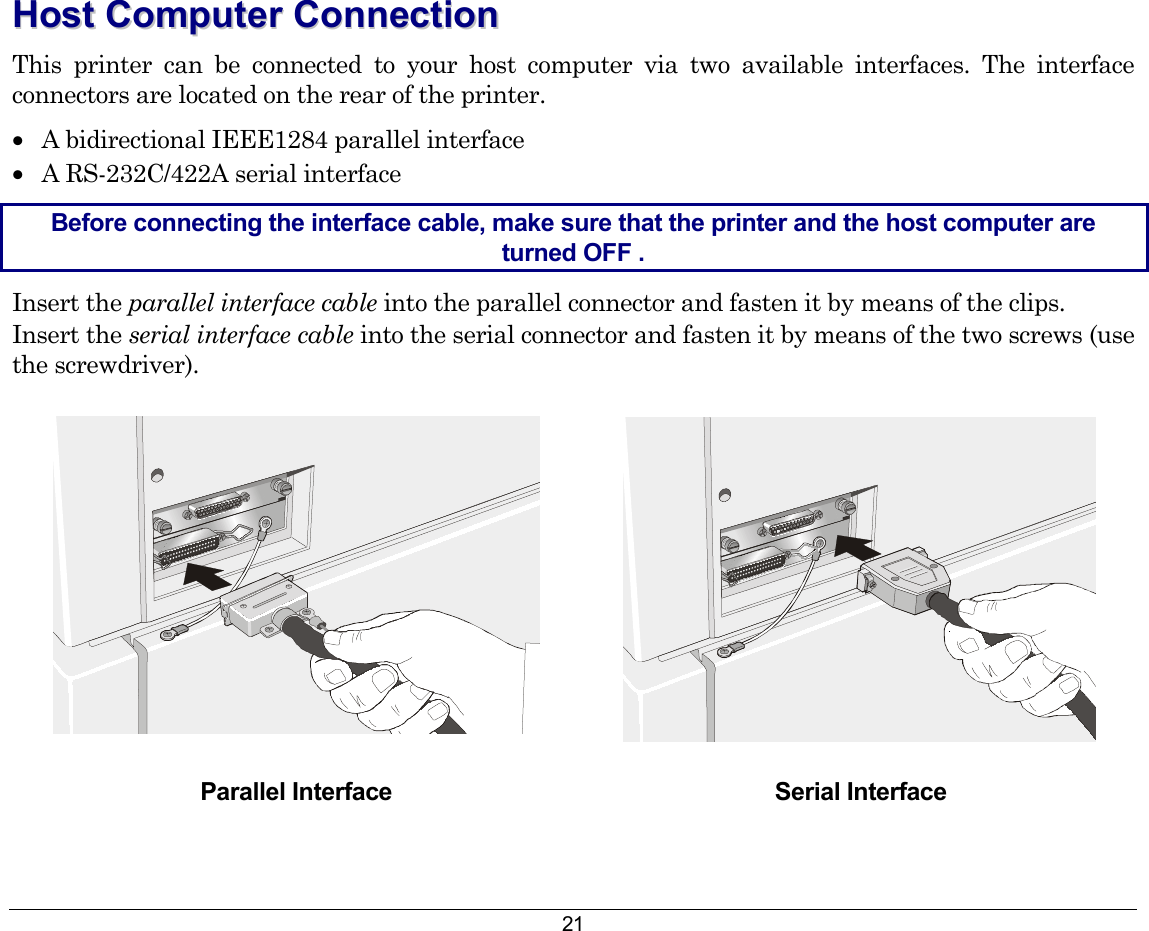 21 HHoosstt  CCoommppuutteerr  CCoonnnneeccttiioonn  This printer can be connected to your host computer via two available interfaces. The interface connectors are located on the rear of the printer. •  A bidirectional IEEE1284 parallel interface •  A RS-232C/422A serial interface Before connecting the interface cable, make sure that the printer and the host computer are turned OFF . Insert the parallel interface cable into the parallel connector and fasten it by means of the clips. Insert the serial interface cable into the serial connector and fasten it by means of the two screws (use the screwdriver).    Parallel Interface  Serial Interface 