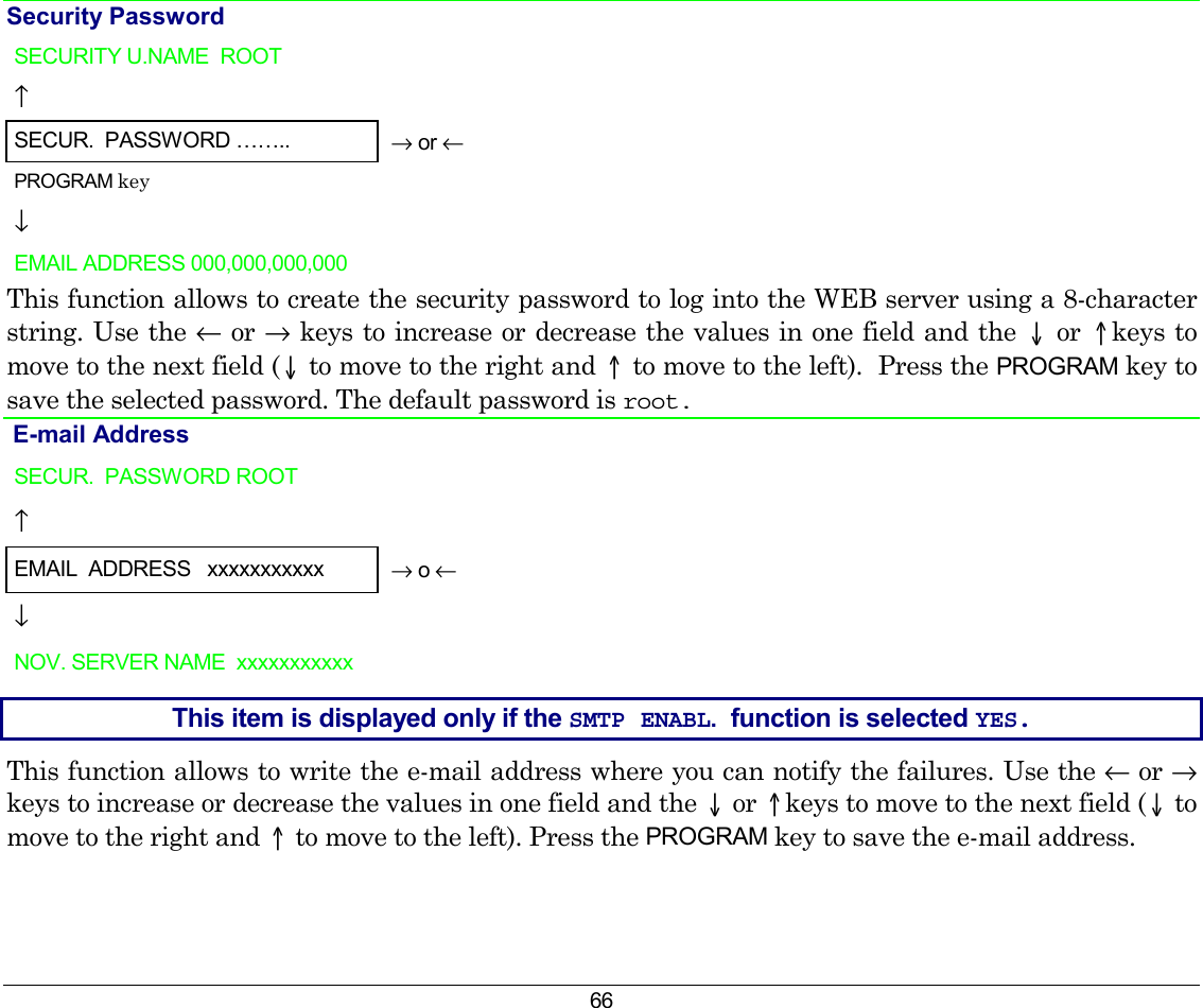 66 Security Password SECURITY U.NAME  ROOT   ↑     SECUR.  PASSWORD ……..  → or ← PROGRAM key  ↓   EMAIL ADDRESS 000,000,000,000      This function allows to create the security password to log into the WEB server using a 8-character string. Use the ← or → keys to increase or decrease the values in one field and the ↓ or ↑keys to move to the next field (↓ to move to the right and ↑ to move to the left).  Press the PROGRAM key to save the selected password. The default password is root.  E-mail Address  SECUR.  PASSWORD ROOT   ↑     EMAIL  ADDRESS   xxxxxxxxxxx  → o ← ↓   NOV. SERVER NAME  xxxxxxxxxxx    This item is displayed only if the SMTP ENABL.  function is selected YES. This function allows to write the e-mail address where you can notify the failures. Use the ← or → keys to increase or decrease the values in one field and the ↓ or ↑keys to move to the next field (↓ to move to the right and ↑ to move to the left). Press the PROGRAM key to save the e-mail address.   