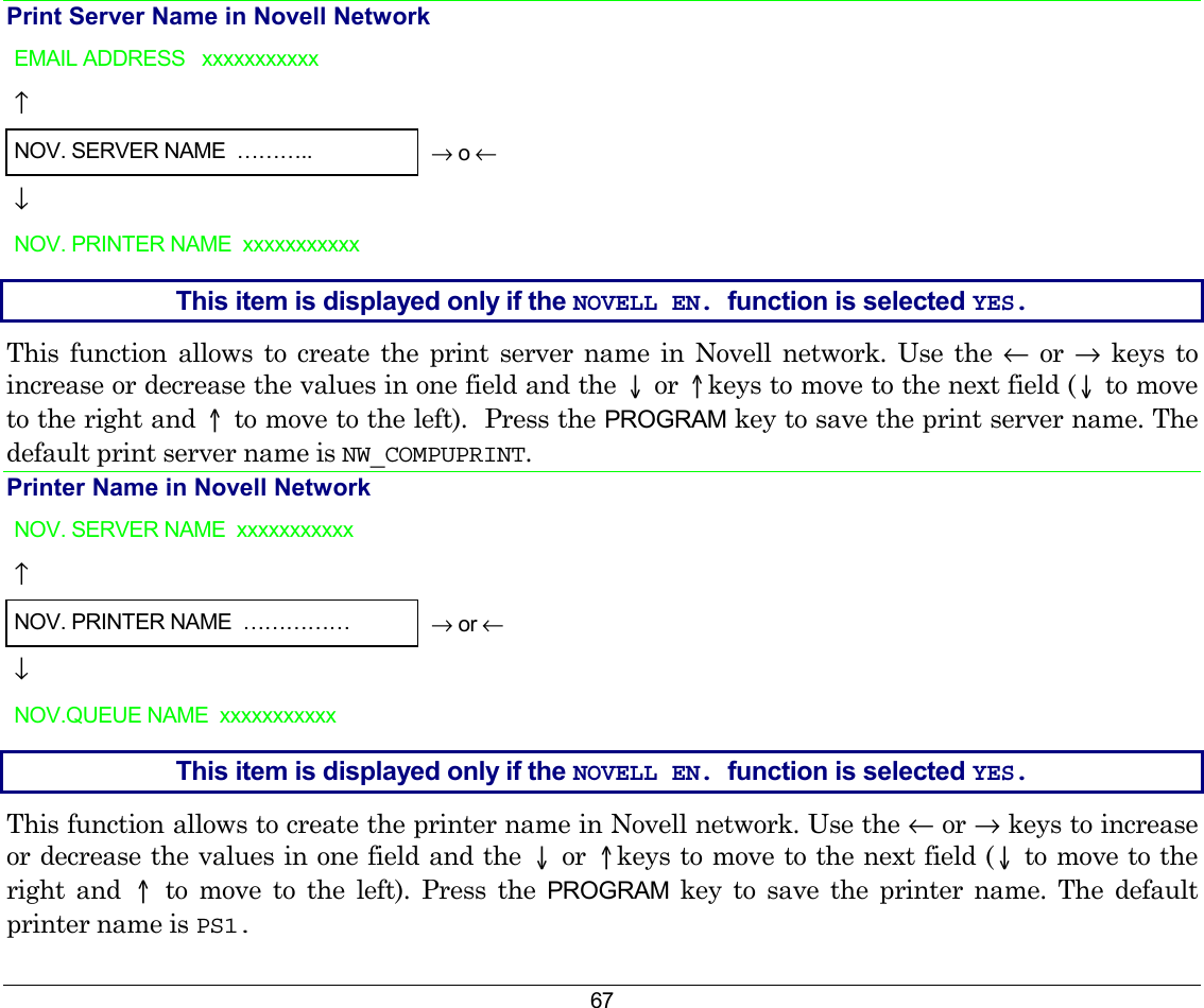 67 Print Server Name in Novell Network EMAIL ADDRESS   xxxxxxxxxxx   ↑     NOV. SERVER NAME  ………..  → o ← ↓   NOV. PRINTER NAME  xxxxxxxxxxx    This item is displayed only if the NOVELL EN. function is selected YES. This function allows to create the print server name in Novell network. Use the ← or → keys to increase or decrease the values in one field and the ↓ or ↑keys to move to the next field (↓ to move to the right and ↑ to move to the left).  Press the PROGRAM key to save the print server name. The default print server name is NW_COMPUPRINT. Printer Name in Novell Network NOV. SERVER NAME  xxxxxxxxxxx   ↑     NOV. PRINTER NAME  ……………  → or ← ↓   NOV.QUEUE NAME  xxxxxxxxxxx    This item is displayed only if the NOVELL EN. function is selected YES. This function allows to create the printer name in Novell network. Use the ← or → keys to increase or decrease the values in one field and the ↓ or ↑keys to move to the next field (↓ to move to the right and ↑ to move to the left). Press the PROGRAM key to save the printer name. The default printer name is PS1.  