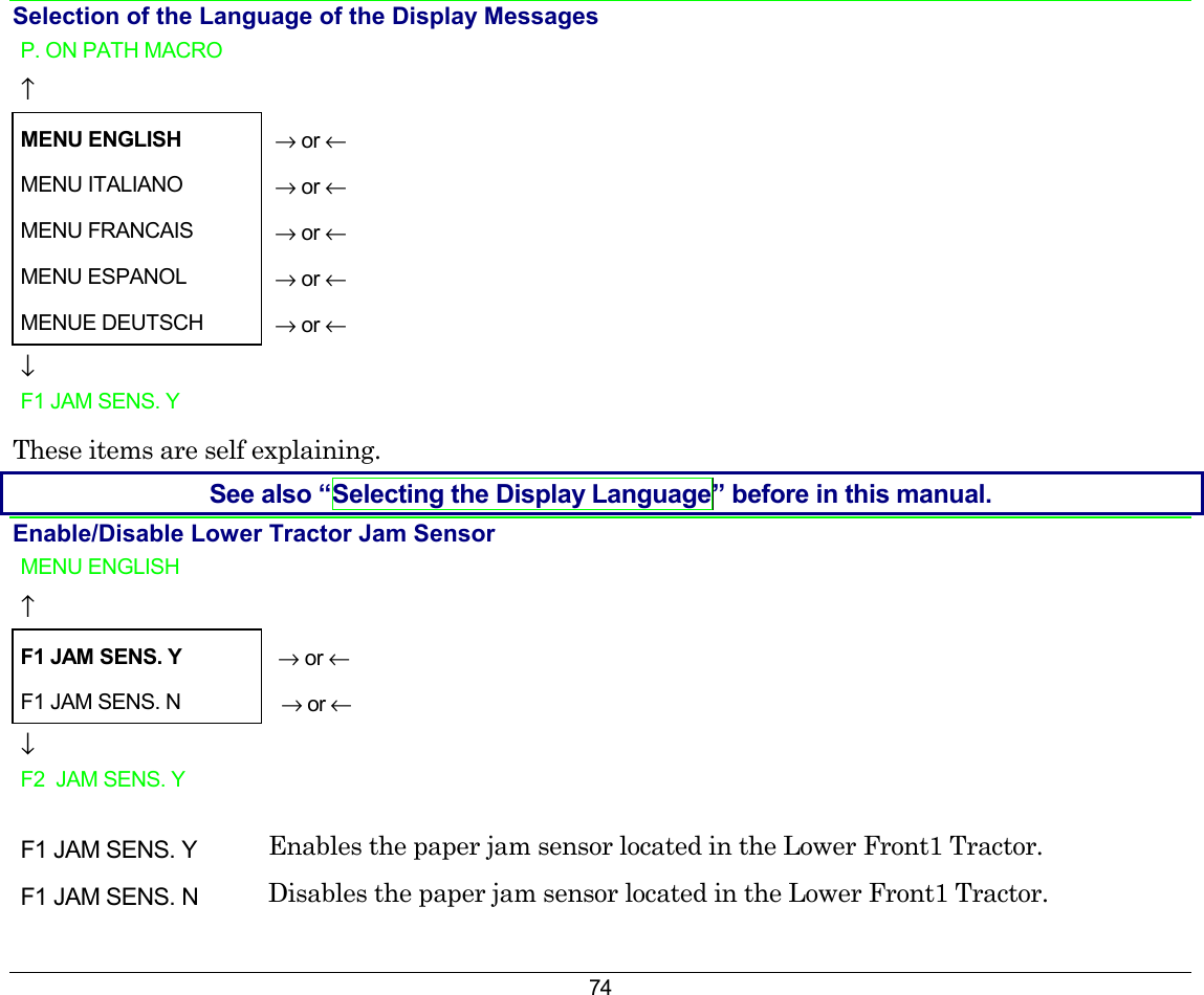 74 Selection of the Language of the Display Messages P. ON PATH MACRO    ↑     MENU ENGLISH  → or ← MENU ITALIANO   → or ← MENU FRANCAIS   → or ← MENU ESPANOL   → or ← MENUE DEUTSCH   → or ← ↓   F1 JAM SENS. Y    These items are self explaining. See also “Selecting the Display Language” before in this manual. Enable/Disable Lower Tractor Jam Sensor  MENU ENGLISH   ↑  F1 JAM SENS. Y → or ← F1 JAM SENS. N   → or ← ↓  F2  JAM SENS. Y     F1 JAM SENS. Y  Enables the paper jam sensor located in the Lower Front1 Tractor. F1 JAM SENS. N  Disables the paper jam sensor located in the Lower Front1 Tractor. 