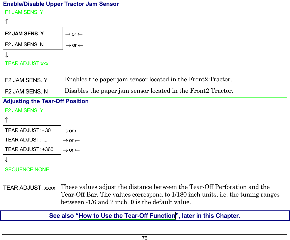 75 Enable/Disable Upper Tractor Jam Sensor F1 JAM SENS. Y    ↑   F2 JAM SENS. Y → or ← F2 JAM SENS. N   → or ← ↓   TEAR ADJUST:xxx      F2 JAM SENS. Y  Enables the paper jam sensor located in the Front2 Tractor. F2 JAM SENS. N  Disables the paper jam sensor located in the Front2 Tractor. Adjusting the Tear-Off Position F2 JAM SENS. Y    ↑   TEAR ADJUST: - 30  → or ← TEAR ADJUST:  ...  → or ← TEAR ADJUST: +360  → or ← ↓   SEQUENCE NONE    TEAR ADJUST: xxxx  These values adjust the distance between the Tear-Off Perforation and the Tear-Off Bar. The values correspond to 1/180 inch units, i.e. the tuning ranges between -1/6 and 2 inch. 0 is the default value. See also “How to Use the Tear-Off Function”, later in this Chapter. 