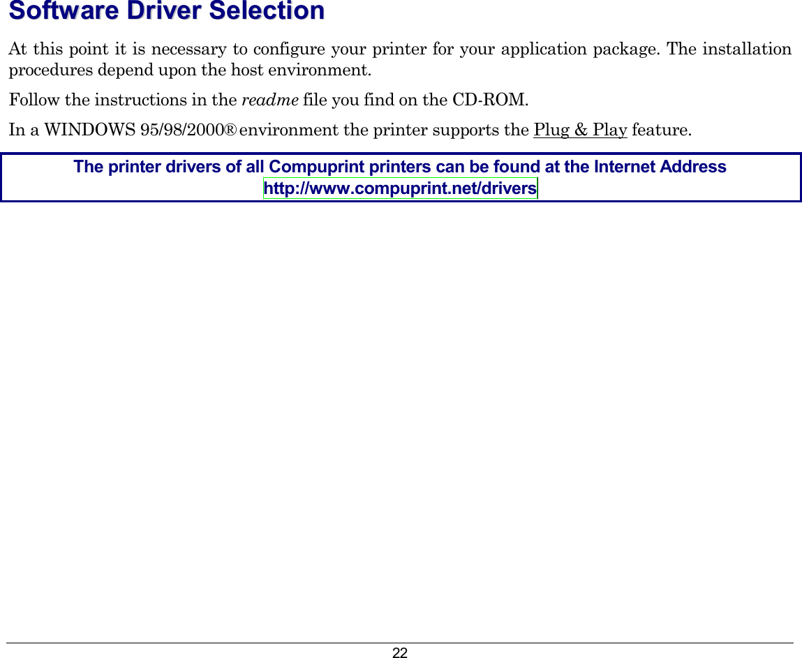 22 SSooffttwwaarree  DDrriivveerr  SSeelleeccttiioonn  At this point it is necessary to configure your printer for your application package. The installation procedures depend upon the host environment. Follow the instructions in the readme file you find on the CD-ROM. In a WINDOWS 95/98/2000® environment the printer supports the Plug &amp; Play feature. The printer drivers of all Compuprint printers can be found at the Internet Address http://www.compuprint.net/drivers 