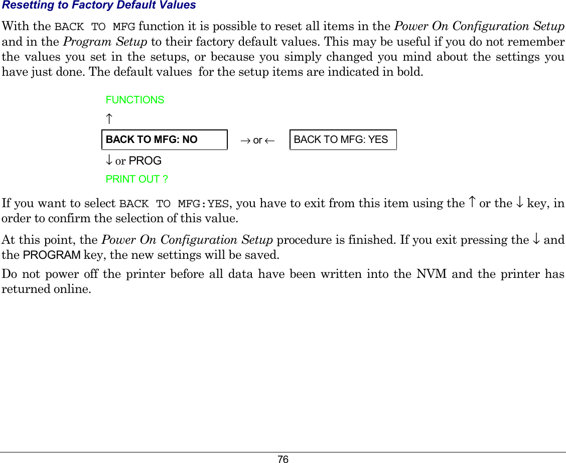 76 Resetting to Factory Default Values  With the BACK TO MFG function it is possible to reset all items in the Power On Configuration Setup and in the Program Setup to their factory default values. This may be useful if you do not remember the values you set in the setups, or because you simply changed you mind about the settings you have just done. The default values  for the setup items are indicated in bold.  FUNCTIONS   ↑   BACK TO MFG: NO → or ←   BACK TO MFG: YES ↓ or PROG   PRINT OUT ?     If you want to select BACK TO MFG:YES, you have to exit from this item using the ↑ or the ↓ key, in order to confirm the selection of this value. At this point, the Power On Configuration Setup procedure is finished. If you exit pressing the ↓ and the PROGRAM key, the new settings will be saved.  Do not power off the printer before all data have been written into the NVM and the printer has returned online. 